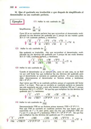 b) Que el quebrado lea ineduciMe o que después de limplificado el
denominador DO lea cuadrado perfecto.
IEjemplos I II J
35
Hollor lo rolz CIOdrado de 160
ClJ
35 7
c:-"Jificomo..
.-..... 160='32
Como 32 no el cuadrado perfecto hoy que rocionolizor el denorninodor multi.
pli«Indo los dos lérminol dl:1 quebfodo por 2, porque de eso metlero quedo
32 X 2 =64 cvodtodo perfecto, ., tendrernol%
~ = ~ =:;.22=~= ~ =¡Vl7 ~
•Hollor lo rolz cuodrada de 45
&le quebtodo es irreducibl.. Ho., que f(J(ionoIizor .1 denominodclf. multj.
plicorIdo los dos lirmitlo, del q....btodo por 5 porque de ese modo tenl!f!lO'
4S X 5 = 225, cuodrodo perfecto, ., tendremos.:
. /T ..,rn ~ ~ 2
'JI "45= .,¡¡s·S=1m =- lS- =Ts...-'J ~
(J I Hollor lo roíz cuodrodo de ~
"J
CUCWIdo el de~ es un número olto, como en es'- COlO, no es lócil
'tfll por ru61 foctor ho., que mulliplicor los dos Iénnil'Ol del quebroda poro
que el del'lCminoclor se cOI"JYierfg en c~odo perfecto. En co_ como éde,
debe dac:ompon•..,. el denominada ., fadora primos ., tendremos:
252 = 2*,3',7
Aqul 'temos que 252 1'0 es cuodl"odo perfecto porque el exponente del fodor
primo 7 es impar. Poro que se convierto en cuadrado perfecto es necelOfio
que esle exponenle _ por ., poro ello bo,tor6 multiplicar 252 por 7, porque
tendremos, 2S2 X 7 = 2"-Jl-'P. A$i que ho., que multiplicar los dos términoJ del
quebrado poi' 7 ., lendremot.:
. JT VT1 VlJ"
V 252=..rm:1 = "2"39'
•Hollor lo roíl cuodrodo d. noo
Oesa:Imponiendo 7700 en MIS foderes prirnoJ tenemos: 7700=1'·9 ·7' 11.
Poro que 7700 ~ convierto en cuodroclo perfecto ha)' que Iogror que los
exporlenles de 7 y 11 _ por.,. poro ellO hoy que multiplicor 7700 por
7 ., por 11 o _ por 77 Y tendremos: 7700 X 77 = 2* 9 .]2' 111. Así que hoy
que multiplicor los do, términos del quebrado por 77 Y tendlemoJ:
y 9 = ....ff.'17 ...nli3 ~ ...ti93 '"" " 693 = ...f"3T.'7':TI =~ V'ff R.
noo "7700·n "2*·51·PI11 2·5711 770 770 no
 