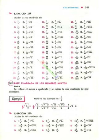 ""IZ CU.t.C""DA • 381
.. lJUCICIO 211
1. 2.... R. 2...V2: 13. .!... ll. .!..VT. 26- ..!.. ll. .!..V2'i., , • - y
•
,. 2.... IL !.va- u. SI.
, , M
1L !.VIi: u
1L !..,(fi[
• 26. ..' y
3. .!...
•
ll. .!....rm.O
16. .!.N "
1l. 2...v'TIf... 27. ....!!...,. ll. .!.VI65".U
.. ...o"
R. .!...rr;:o
1~ O
;;" ll. :1 " 105. os. u
-"IL .!....t2[
· "
.." R. .!....,t'R y
R. .!...V!" o R. !.VTU5..n " .. 17. u. o 28. " . ..6. 10. R !.V1! 18. i . ll. .!...ni:
,
R. ~ Vi!.. " , y " , SO. _.
, R. ~ ..,.IE 18. 11 R. .!.v'3[
, IL .!...j lOá.7. ij' .. u " .. S!. _ .
•
8. .!.. R. ~y¡--
... " Ir.. .!...v'TI. o IL '!".J'7.
o o u "
"
32. ToO'
"o
R. 11. v'M ... '" 1L !...rI82" ... u R. ~VD:9. .... u " M " -;;;;¡"
10. ..!..~"
R. .!...,n:
o
......." IL ~ "210. M. ....!!... JL - '- VIII!.,- ,.11. 1... IL .!..vm ... .!. IL .!...r2I. ... _ 0_" JL - ' v-.:-M » U " .. - ,.12. .!.. IL .!..,f'i!"
• .. ......."ll. !..V!Q.u
... ..
-"R. .!....,rm:
•
8 U,IZ CUADU,DA DI LO. HUMIlOS MIXTOS
UGUo
Se reduce el mixto a quebrado J te exU'aC la raíz CWIdrada de ate
quebndo.
Ejemplo I 1
Hallar lo rotz cuodtodo de '8
.. lJllCICIO 229
Hallar la ralz cuadrada de:
L 1..!..
•
IL .!....¡r., .. o!.
."R.1.!.V'S:"..1 1~.o
R. .!.~.
• .. 1~n "
R. .!.v'122io "
.. a.!."n
ll. !.~
.. ~ a.!."• R. 1-'--.o
'"
1~.
"
lL .!.v4()63...
.. a.!.M"
R. .!!vnrU
.. ?
."R. !!.."t1[
· "
 