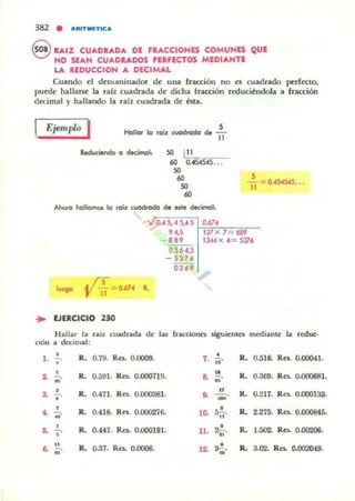 382 • ....'IIT.IETIC....
S RAIZ CU"'DRAD... DE F....CCIONES COMUNES QUE
NO SE"'N CU...DRADOS PE.FECTOS MEDI"'NTE
lA. REDUCCION ... DECIMAL
Cuando el denuminador de una (racción no es cuadrado pcrf«lo,
puede hallarst la raiz cuadrada de rucha rracción rcducilndola a fracción
decimal y hallando la ralz cuadrada. de bu.
Ejemplo I S
Hollof lo fO[Z cuodrodo de 11
Reduciendo a decimal, 50 ~ __
60 o.~ ...
SO
..SO
..Ahora hollomot. lo rQÚ: wocIrodo d_ ale decimal:
s
1'1= O.4S4545...
OA S, H,A 5 LO¡;.67~' ,,"",,_
9 4.5 r 127 X 1 1189
- 889 l:kA x ,,= 5316
0564,5
- 531'
0269
. (5= 0.614 R..
YO
... EJERCICIO 230
Hallar la raíz cuadrada de las fracdo~ siguicnlet medianle la reduc·
CIÓlI a d a:mlill:
• R. 0.79. Ro:. 0.0009. • R. 0.516. Re.. 0.()()041.,.- 7. -.
"• R. 0.591. Re$. 0.000719. 8.
u
R. 0.369. Re$. 0.()()()681.~ - ...•
a • R. 0.471. Res.. 0.0D038].
.. R. 0.217. Res.. 0.000133-
"
.. - .
-•• • R. 0.418. RfS. 0.000276.-.• 1~ 5.!...
"
R. 2.275. Re.. 0.000845.
,
.. -., R. 0.447. Res. 0.000191. U. 2.!..
.. R. 1.502. Ro:. 0.00206.
" R. 0..37. Res.. 0.()0()6.. 9.!.. R. 3.02. Res.. 0.002049... ... 12-
•
 