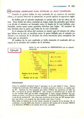 """1 CU...O",.O,. • 383
8 MnoDO AIREVIADO 'Aa. EXTIlAEI. LA IAIZ CUADRADA
Cuando se' quiere hallar la ",íz wadrada de un numero de muchas
cifras, )' se' qui~ abreviar la operación, se' puede aplicar la siguiente rf'Kla:
Se hallan por el método explicado la mitad más 1 de w cifras de la
raíl. Para hallar las cifras rc5UDt.cs le b<tjao codoa lo. períodOll que fallen
y se divide el número lUí formado enCre el dup&o de la raJz hallada, .aña.
diéndole canl05 ~ como pcríod05 lahab<tn por- bajar. El cociente de
esta división SC'ri la parte que laica de la niz cuadrada.
Si el número de cifras del cociente es menor que el númuo de cifras
que faltan en la raíl, le ucriben enlf'e la piU"te hallada por el método co-
rTieme )' el cociente de liI divu.iÓn loro CCI"05 DC«:$ólCios ~ completar tu
cifras que le ncusitiln.
El residuo de la raíz cuadrada se halla n:stando el OIaclndo del co-
dente de la diviliión del raiduo de la división.
Ejemplo I
Hollot lo roil cuodrodo de lBC1'.105160234 por el método
obr...iodo.
16
20,2 82 x 2 = 1604
'- 164
380,5 844 x 4 = 3376
- 3376
429.6 8485 x 5 =42425
.2.25
00.9 012314 8490000
0651731. 57
Residuo d. la di"islÓn 1
S7'
Reliduo de lo roi, ..
O:PLI<;ACIOH
Como la cantidad 'ubroclkol 1;_ 7 I*"iodos, CI'I la roa hobr6 7 cifro~ Hemol
holloda 101 • primera, cifro' .20&5 por el melado corrienle r lenemc. un residuo que
es 491. Bajamos las tres periodo. que fallan 012314; 10& esaibirnol 01 lodo de
0491 r If! lormo el número 491012314. Elle número lo dividimal por el duplo de
lo raíl hollado 424S que e, 8490, oiiodtenOale 3 ceras, parque folIOOO" Ires pe.
•iodoI por balar r le formo el número 8490000. o."oOitncK 491012314 en"e 8490000
r nos do de cocier"lle 57. lOI cifros que ncribtmos CI'I lo roí, lCn 0S7 porque 10110'
batI Ires e!f,os y .1 cocienle de ato división sólo tiene :2 cif,ol.
Poro hollor .1 r.siduo de lo roi, n- elevado .1 cocienl. de -o di"isiél"l, 57, 01
cuadrado r nos dio 32.9; .lIe número lo r.lIOmos del residuo de lo d;"'..ión 7062314
r lo dilerl!ltCio 707906S a .1 raiduo de lo raÍl cuadrado.
 