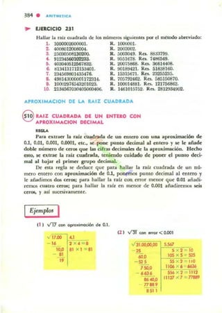 384 . ARITlIIIlTlCA
.. EJERCICIO 231
Hallar la rail cuadrada de los números $iguicntu por el ~todo abrcyiado:
l . 1000002000001. R. 1000001.
2. 4008012008004. R. 2002002.
3. 25030508130200. R. 0003049. Ra. 88J3199.
4. 9123456010223S. R. 9651618. RC$. 14t!6549.
11. 400040612561832. R. 20075868. RC$. 36614406.
6. tll341311l2153401. R. 9(118942]. RC$. 51838160.
1. 234569801435476. R. 153156n. Res. 23255235.
B. 498143tKXlOO1172314. R. 705792462. Ra. 585150870.
8. 10002916543201023. R. 100014881. Res. 121156862.
ID. 21345670304{1506()W6. R. 1461015752. Ra. 2812934902.
APROXIMACION DE LA RAIZ CUADRADA
S RAIZ CUADRADA DE UN ENTERO CON
APROXIMACION DECIMAL
.....Para eJr:Lnler la ~l cuadrada de un Ctltero con UDil apro,ornacióo de
0.1, 0.01, 0.001, 0.0001, etc., le .pone punto decimal al enCero y le Ic añade
doMe número de ceroe que la. cifras dcc:imales de la aproximac::ión. Hecho
CIto, se extrae la r.i¡ cuadrada. tcnicodo widaclo de pooer el puDCO deci·
mal al ~jar d primer grupo decimal.
[k esta regla 54: deduce que para ha llar la rafz cuadrada de un nú·
mero cntero con aproll:imación de 0.1. ponemos punto decimal al entero y
le anadiTTlO5 dos CUOl; para hallar la rab: con crror mellor que 0.01 añadi·
rcmos cuatro CftVI; para hallar la ralz en menor de 0.001 añadiremos seis
CCr<ll, y asf suceUvamentt'.
Ejemp/m I
el l V'T7 ccn oprcWmoción de 0.1 .
v 17.00 '-1
- 16 2 X4 = 1
10.0 11 )( 1 -=11
81
"
(2 ) VlT ccn lIm)J <0.001
';31.00.00.00 f-"S.567~==-.
~ 5 )( 2 - 10
600 IOS X S = $2S
- S2S 55 )( 2 110
750,0 II06 X 6~
- 6636 556 x 2 = 1112
86 40,0 111'27 1( 7 ::. 11fJ89
77'"8511
 