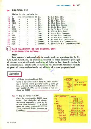 RAU CUADRADA • 385
... EJERCICIO ZJ2
Hallar la niz cuadnda de:
l. 7 con aproximación de 0.1. R. 2.6- Res. 0.24.
2. 14 0.1. R. 3.7. Res. 0.31.
S. 115 0.1. R. 10.7. Res. 0..51.
40. 1268 0-1. R. 35.6- Re.. 0.64.
fJ. 6 0.01. R. 2-44. Res. 0-0464.
6- 185 0.01. R. U .OO. Res. 0.04.
7. 3001 .. 0.01. R. 54.78. ReL 0.1516.
8. 25325 0.01. R. 159.13. Rn. 2.6431.
9. 2 0.001. R. 1-414. Res. O.OOO6().I.
lO. 186 0.001. R. 13.638. Rn. 0.004956-
U. 8822 .. 0.001. R. 93.92':;. Res. 0.094375-
12. &313 0.0001. R. 82.5408. Ra. 0.01633536-
13. 999 0.00001. R. 31.60696. Rn. 0.0000795584.
1'- ;126 0.000001. R. liU)5547o. Res. 0.000003079100.
8 RAIZ CUADRADA DE UN DECIMAL CON
APROXIMACION DECIMAL
01.....
Pan extraer la nIz cuadnda de UD decilTlill con aproximación de 0.1,
0.01, 0.001, 0.0001, ele., le añaden al decimal los cero. uec:esano. para que
el número total de cirru decimales sea el doble: de las cirra¡ decimalet de
la aproximación. H«ho esto le extrae la ralz cuadrada, teniendo cuídado
de poner el puneo decimal en La ralz al bajar el primer grupo decimal.
Ejemplos I
11) ...!"D:6mn oprollimoci&l de 0.01.
Corno lo optoaimoc:i&I 0.01 tiene dol cifren decJmg.
les, el numeto lendrá que lener cuol,o )' ccmo )'O
tiene uno cifro decimol. el 6, le oiiodÍtelTlOl frft ce-
tos )' quedorá 0.6000. Ahoro se exlroe lo roíz cuo-
•..", 1-'071~==_
- 4S' 7 X 2 14
110.0 141 )( 7 = 1cm
- 102'
dtodo de 0.6000; / 71
e2) -...f"I:12 eI' menos de 0.00:11.
Como lo optoaimori6n 0.0001 ¡¡ene
cuatro aflOs decitnolols, el nÚln«o
tendrá que lener ocho. )' ccmo yo lÍe·
ne dos cilros decimoles, n, le oiiodt-
remos MiJ CefOl '( quecIorá 8.l2OOODOD.
At-o, exlfoemos lo IO;Z cuodtodo de
87200000O: /'
-,
q~
-..,310.0
- 2975
17 SO.o
- 11104
51H60JJ
- 531"" 1
lS 15'
 