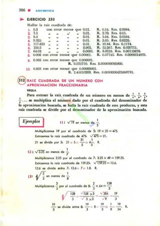 386 . ARITMIETICA
~ EJERCICIO nJ
Hallar liiI n.iz OIiildroadiil lk:
l . 0.3 con error menor que 0.01.
2. 7.3 .. 0.01.
3. 9.3 0.01.
1. !).32a 0-01.
6. 117.623 0-01.
6. 150.5 0.001.
7. 64.03 .. .. .. .. 0.0001.
a. U.U06 c;on error menor que 0.00001.
9. 0.005 con cnor menor que 0.000001.
R. 0.54. Res. o.OOEU.
R. 2.70. Ro. 0.01.
It. 3.04. Res. 0.0584.
R. 3.05. Ra. 0.0225-
R.. 10.84. Ra. 0.1174.
R. 12.267. Ra. 0.020711.
R. 8.0018. Res. 0.00119676.
R.. 0.07745. Ites. 0.0000014975.
IL 0.070710. Ra. 0-0000000959QO.
lO- 6.003 con error menor que O.OOOOOUOI.
R.. 2.4:i01020:l. Ita 0-0000000425898791.
§ UIZ CUADRADA DE UN NUMERO CON
A'..OXIMACION F....CCIONA..IA
........
Pan cxtratt la raiz cuadrada de UD número en meDOI de -i-. :. :.
: ..• te mu.Wplica el número dado po!' d cuadrado del dt;oominador de
la aproximación buscada. le bal.Ia la rab cuadrada de CIte producto, J ella
rah cuadrada te divide po.- el denominador de la aproximación bu"...."
IEjemp/ol I I
t i ) V'lJen..-sd.
s'
Multipl~ l' por el cuodrodo de 50 19 x2S= 415.
btr--. la roa cuodrocSo de 4150 v:t"5 = 21.
" I21 le divide por 50 21 + 5 = T =45" R.
I
( 2 ) ~ en menos de 7'
~riplicomos 125 por el cuodrodo de 1, 3.25 X 19 = 1.59.2:5.
btroernos la raa cuodrodo de 1.59.250 ~ = 12.6.
12.6 .. dMde entre 1, 12.6+ 1= 1.8. R.
{JI • /fen menos de .!..
'V 3 8
2 2 13
Multiplicomos - por el clodnda de 8: - X 64 = -
3 3 3
•/128._.1128 xl =" 3S4 =...!!.
'JI '3 - J""j" x l ,; 9 3 '
19 19 19 1 19
- se divide enlr. 8: - + 8. - x - = -. •
l l 3 8 2 4
 