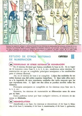 10_... ,......¡pe;...., .......... ~ '0...'"011 ,...,... ,........ disli..loo. d, , _ _tu ,......~ ......... I. b... d••U .....
.....,,~" ... dKl..." , Otro. p ....bI...., _...... dht;"1DtI .,,10"''', _ .j....plo. 101 bobil...,loI ,....." "O-
..... _ ., ........; 1... _~.., ... A......~, d.._oIl...... un 01",,,,,, d. b... ,,001".... In ,1 11"'0 XVII,
Lei_b d.." ..brib 'a n~_,,""" d..... bl"IIri., ~ '. 1IIO>oIN1IdItII d. 'Minll.............. d. nu......c:l6n.
ESTUDIO DE OTROS SISTEMAS
DE NUMERACION
CAPITULO
111
GPOSIBILIDAD DI OTROS SISTlMAS DE NUMERACION
En el sistema decimal que hemos estudiado la base es 10. Si en lugar
de 10 tomamos como base 2. 3. 4, 5, 6. elc.. lendrt:mos olros sislemas de
numeración en que se cumplirán principios semejantes a los establecidos
para el sislema decimal.
As!. en el sistema de base 2 se cumplir": 1) Que dos unidades de un
orden forman una del orden sUllerior inmedialo. 2) Que loda cifra m:ri·
la a la izquierda de Otra repl'cscnla unidarles dos v«es mayores que las
que repl'escnta isla. 3) Que con dos cifras se pueden escribir lodos los
numero:¡,
Principios semejantes se l:u mplirán en los sistemas cu ya b.1.sc sea 3,
4, 5, (j, etc.
Entonces, los sistemas de numeración se diferencian unos de otros
por SIl base.
Como podemos lOmar pur hase cualquier númcl'o, el m'1111erO de siso
temas es ilimitado.
@ HOMENCLATURA
Atendiendo a su base, los sislemas se denominan: el de base 2, bina-
rio; el de lJase 3, lernario; el de base 4. cualernario; el de base 5, quinario;
36
 