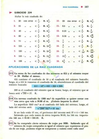 ftA'l: eUAOftADA
• 381
~ EJIICICIO ...Hallar la rall cuadrada de:
1.
'" ~~ < 2...
•
R. fl-.
•
10. 23 am~ <-'o· R.4-'-o·
a 21 •< l' R.o!-o· 11. D.5
" < :. Il.-'o·
S. 40 •< l' lLo.!.o· la 0.13 <-',. R.. .!..
..,. 60 < :.
o
1'- atO < • IL ,.R.7,. • •• ; .
.. 75 <-' o l4. • < !. ,
o· R. 17. • R. ¡¡o
o. 115 <-' Il. lo!.. 1.. • < ..!. lL
o
• o·
••o • •
,. 120 <-' R. l~. l. • • R. n ••
o· < 100'o o
-• 13> .. < ..!....
.. R. U..!.
.. 17. 1>'-, • < ~. R. a-••
•• 128 < 1...o R. n..!. 18. ....o
< 1.... R.. 2!!.
N
•
APLICACIONES DE LA RAIZ CUADRADA
@La .urna de Iot cuadrados de do. númerOl f!t 813 Y el número maJ'Ol"
f!t 18. Hallar d menor.
ti13 contiene el cuadrado de 18 Y el cuadrado del número buscado;
luego, si. a 613 le reRamos el cuadrado de 18, obtendremos el cuadrado del
número buscado:
113-18'=I1I-au-...
289 n el cuadrado del número que ae busca; lu~, el número que K"
busca Icri vm= 17. R.
8 Un lerreno cuadrado de 1388 1IlI.' de superficie le quiere ttrar con
una cerca que vaLe a $0.10 d m. ¿CuinlO importa la obra?
La superficic ]369 ms..' (S el cuadrado del Wio dd tttrCIlO; luqo, el
lado dd terreno será: '" _ lDLi _ J7 IDL
Si un lado mide 37 fru., el pcrímeLlo del terreno aerá 37 x 4 = 148 1nS.
Sabiendo que cada mellO de cerca impona $0.60, los 148 fru. impona.
nn H8 m5. x $0.60 = $88.80. R.
§ Se ha compndo cieno número de uajcs poI"~. Sabiendo que d
Ilúmcru de tnjcs compndOl es igual al número que n:pl'aeruioI el pe-
cio de un uaje. tcUADlOl uajes If! compnron y cuanlo <OSIÓ cacb uoo?
 