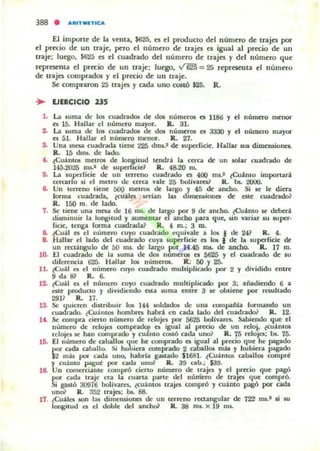 El importe: de: la ve:nta, $625. es d producto dd núme:ro de trajes por
el precio de un traje, pero d núme:ro de trajes es igual al prroo de un
traje; luego, $625 es el cuadrado del número de trajes )' del número que
representa d pr«io de: un uaje:; luego, ~ = 25 rq>resenta e:1 número
de trajes comprados y d prroo de un traje.
Se: compraron 25 trajes y cada uno COSlÓ $25. R.
.. EJERCICIO 23S
1. La fuma de los cuadrad05 de d05 númer05 el 1186 Y el número menor
el 15. Hallar c:I número mayor. lL 31.
2. La fuma de 105 cuadrold05 de 1.101 númerOl es 3330 y d número mayor
es ál. Hallar el número menor. lL 27.
S. Una meA cuadrada tiene 225 dm,,' de luperCicie. Hallar .ut ~mione••
1L 15 dma. de loado.
" ~CuantOl mCll'Of de lo~ilUd lcodra la cera de un talar cuadrado de
14á.2O'15 rus.' de luperllcie] 1L 48.20 In.
~ La lur.rficie eJe un terreno cuadrado es 400 mi.' {Cuanto imporlari
cercar O Ji el metro de cerca v.aJe 25 bolívares? R. b5. 2000.
6. Un lerreno liene 500 IDCltOf; de brgo f 45 de andlo. Si le le diera
Iorma cuadrada. ¿cuáles ¡crIan bu dllnemiones de este cuadrado?
R. ISO m. de lado.
7. Se: tiene una mesa de 16 rus. de largo por 9 de ancho. ¿Cuanto le deberi
wpninuir la longitud y aumentar el ancho para que, Jin variar su super·
ficie, tenga (orma cuadrada? lL 4 ro.; 3 m.
a. tí=uaJ es El numero cuyo cuadrado C'I¡uiv.aJe a los I de 241 R. 4.
l . Hallar el laoo del cuad~ cuya fuperricie es lo. • de la lupedide de
un renangulo de SO ms. de lugo por 14.45 nl5. de ancho. R. 17 m.
lO- El cuadrado de la luma de dos nUmer05 et 5625 Y el cuadrado de IU
direrencia 625. H..II¡ar 105 númerOl. R. 50 Y 25-
lL tí=ual o; el número cuyo cuadrado muhipliado poi" 2 Y dividido entre
9daIV R.,6-
l2. ¿cual o el número cuyo cuadrado multiplicado por 3; ..iadiendo 6 a
ote producto y dividiendo tila fUma enue 3 le obtiene pot resultado
291] R. 17.
13. Se quieren diftribuir le. 144 soldado¡ de una eompaftJa [armando un
cuadrado. tCuamos hombre. habd en cada I..do del cua.drado~ R.. 12.
1" Se: compra cierto núm~o de relajo por 5625 boI1vareL Sabiendo que el
número de relojes oompradqJ et igual al precio de un reloi. ¿cuant05
rdoja le han compr"do y CulillO costó ada uno? R. 75 reloJe.; 1M. 75.
16. El número de cabal105 que he COfllpr.Klo es igual ..1 precio que he pagado
por a<b abllJlo. Si hubiera. comprado 2 cabal105 mas y hubiera pagado
$2 m:b por cada uno. habrla ga.t..do $1681. ¿CuantOl aballOl compre
y cuánto p1I8ue por cad.¡" uno? R.. 39 Glb.; $39.
16. Un comerciantl': compi'Ó cierto numero de lrajes 1. el ptreio que pagó
por ad.a traje era la cuaru poule del número trap que compró,
Si guió 30916 bollvare.. ¿cuantos trajn compró y cuanto pagó por cada
unoi R. 3:)2 trajo; bI. 88.
17. tCuales IOn IlAf wmeruionn de un lcrreno rectangular de 722 ml.1 si IU
longilud el el doble del anch& R . 38 rnJ. X 19 ros.
 