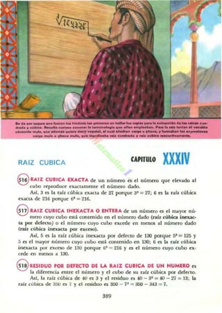 ...._-_......_...._-... .._.....~ ......_"".. ' ...........-......."____"".. ' ' .......n...-,' ... ~ .................a..
_ ........ _ _ .......... wePIPI. ............ .,.,.. ....... ,,' p ......... '
.._..............-......,. ' ...~ ......................._....
RAIZ CUBICA CAPITULO XXXIV
S RAIZ CUIlCA EXACTA de un número n el número que elevado al
cubo reproouce exactamente el núm~ dado,
At!, 3 n la raíz cubica exacta de 21 poTque 3' = 27; 6 n la rabocúbtca
ex..cta de 216 porque 6' = 216,
<i!:V RAIZ CUIICA INEXACTA O ENTERA de un número es el mayOl" nú,
mero cuyo cubo csd. contenido en el número dado (raíz cúbica inexac·
la por delcc:lO) o el número cuyo cubo excede en men05 ..1 número dado
(r.lÍx cúbica inexacta por exceso),
A,/, 5 es ha raíz cúbica inexacta por defcc:to de 1:11 porque SI = 125 Y
5 es el rrnlyor número cuyo cubo esd contenido en 130; 6 es la ralx cúbica
inexacta por excno de 130 poTque 6' = 216 Y es el numero cuyo cubo ex·
cede en mellO$ a 130,
9 RESIDUO POR DEfECTO DE LA U,IZ CUIICA DE UN NUMERO es
la diferencia entre el número y el cubo de su raíz cúbica pot" defecto.
AsI, la ra/z cúbica de 40 es 3 y el residuo es 40 - 3' = 40 - 27 = 13; la
ralz cúbica de a5ll es. 1 y el residuo el 350 - 11 = J50 - 343 = 1.
389
 