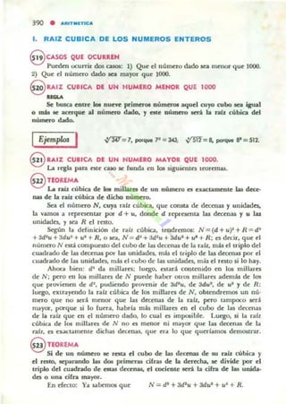 390 • .....IT.n1CA
1. RAIZ CUBICA DE LOS NUMEROS ENTEROS
8 CASOS QUE OCURREN
Puro~n ocurrir dos casos: 1) Que el númao dado sea menor qu~ 1000.
2) Que el número dado 10 mayor que 1000.
S RAIZ CUBICA DE UN HUMERO MINOR QUE 1000
.......Se busca COfre &o. nu~Ye primcroe núrncr<» aqu~1 cu)'O cubo tea isual
o mú IIC a«rque al número dado, y elle numero será la raíz cúbica del
numero dado.
IEjemploJ I
e RAIZ CUBICA DI UN NUMERO MAYOR QUE 1000.
La regla pan nte caso ~ funda en los sigu~nto; teoremas.
@ nOREMA
La nlÍz cúbiQ de &o. millaree de un nWncro el exactamente las decc-
n&I d~ la raíz cúbica de dicho número.
Sea el número N, cuya ralz cúbica, qu~ consta de decenas y unidades"
la vamos a r~prcsmtar poi' d + u, dond~ d reprCSCflta las dec~nas y u las
unidades, y ~a R el resto.
Sqún la definición de raíz cúbica, tendremos: N = (d + uf! +R = d'
+ 3d~u + 3du2
+ u~ + R, o .el, N = d' + ~u + 3du' + u' + R; es decir, que el
numero N est! compuesto del cubo de las dC'Cenas de la ralz. mis el triplo del
cuadrado de Jas decenas por las unidades, mis el triplo de la¡ decenas por el
cuadrado de lu unidades, mis el cubo de las unidades, mols el resto si lo hay.
Allor. bien: d' da millares: luego, cst.arli contenido en los millal'cs
de N; pero ni loe millarcs de N puroe haber otros millares adonis de los
que provienen de d", pudiendo provenir de Jd2u, de 3du', de u' y de R :
Juego, eXlrayendo la ralz cúbica de los millares de N, obtendremos un nú'
mero que no ICri m(':nor que las decenas de la raíz. pero t.ampoco 5('d
mayor. pac-qlU' si lo futta, habría mis millares ni el cubo de lu dC'Cena5
de la raíz que en el número dado. lo cual cs impCllible. Luego, si la raíz
cúbica de loe millares de N no es rnCllQT ni mayO!' que las decenas de la
raíz, cs elGtCtamente dichas decenas. que era lo que quedamos delllostnr.
9 nORfMA
Si de un número IIC resta el cubo de las dc«na.s de su rab cúbica y
el reslo, ICparando las dot primeras cifras de la deTKha. le! divide por el
triplo del cuadrado de estas dcc:rnas, el maeDte será la cifra de las unida·
des o una cifra mayor.
En dccto: Ya sabemos que N = di +3d.... +3du· + u· + R.
 
