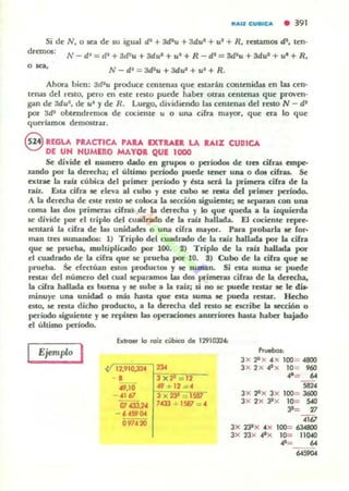 .Aa CUBICA • 391
Si de N, o se.a de su igu.al di + 3d1u + 3du' + ul + R, resum05 di, ten-
dremos;
o ><>. N-d' = 3d'u +3dul + u' + R_
AhOra bien: 3d1
u produce centen.as que estarán cootenldas en la¡ cen-
len;u; del r~tO, pero en este resto puede h.aber otru centen.as que proven-
g.an de adul , de ti' )' de R. luego, dividiendo las centenas del resto N - di
por 3d' obtendremos de cociente u o UIU cifr.a m.a)'ot', que era lo que
"1ueriamos demostr.ar_
8 REGLA PRACTICA PAU EXTRAII LA lAlZ CUBICA
DE UH HUMERO MAYOI QUE 1000
Se divide el DUlllnO dado en grupol o periodo. de Uft cifras empe-
zando por la derecha; el último periodo puede tener una o dOl cifras. Se
extrae la ralz cúbica del primer pedodo y bu aeri b p-imcn. cifra de la
raiL Es... cifra 8C eleva al cubo y este cubo 8C rata de.! primer periodo.
A b derecha de este resto le: coloca la Ie'OCión uguienle: 8C ICparan con una
roma las dos primeras cifras de b dera:ha y lo que queda a la izquierda
le divide por el ttiplo del cuadndo de b raÍl halbda. El cociente repre-
1C1lw-t la cifra de la" unidades o una cifra mayor. Para pcollarla le for_
man treI surnandw: 1) Triplo del cuadrado de b r.¿b: haHada por la cifra
que le prueba. muhiplicado por 100_ 2) Triplo de la raiz hallada por
el cuadrado de la cifra que se: prueba por- 10. 3) Cubo de la cifra que le
prueba. Se dedUan estos productos y le smnan. Si esta lUma 51;' puede
res"'r del número del cual sepanunos las dos primen.t cilnu de la derecha,
la cifra h.a.llada es buena y le sube a b rab.o si no IC puede resw le le dia-
minuye una unidad o más hasta que es... suma le pueda restar. Hecho
estO, IC res'" dicho producto, a la derecha del resto se escribe la leCción o
periodo 6iguiente y le repiten las operaciones anteriores has... haber bajado
el último periodo.
Ejemplo I
btroet lo roíl cúbico de 1291032",
12,910.32"
- 1
49,10
- "167
07 .cJ3,24
- 60459004
097" 20
3 x 23 _
7.433 + 1581 ="
Prvebos:
3x '2' x .e x 100= -4800
3 x 2x .c'x 10= 960
"'= 64
'8"3x 22x 3x 100= 3600
3x 2x Jlx 10= s..a
3'= 'ti
<1"3x 2:Px "X 100= 6J.48OO
3x 23x "IX 10= 110«1
"=' ..
..,..,.
 