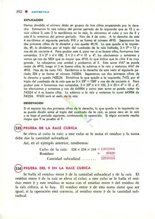 lXNCACJOH
Hemos dividido el númefo dado en g.upos de ha cifro5 empuondo por lo dere-
cno. Exlooemos la foil. cúbico del primer periodo de lo il.quierdo que es 12 y IU
'00z robko 2; II!'Ste 2 lo ncribimos en lo roil., lo ellI!Yomos 01 cubo r nos do 8 r
nte 8 lo .estomo. del prime. período. Nos do .4 de .etto. A la dll!Jecho de II!'Ste
.4 esc:.ibimol el .;guiente período 910 r MI formo el ni.orMro .4910. Separamos los
dos Pfimeros (ifrot de lo dll!Jecho r nos qwdo 49,10. lo que quedo o lo U:quier·
do, 49, lo divíOirn<n por el triplo del cuodrodo de lo rOlr: hollodo, 3 Jo( '? = 12 Y
no, do de (ociente 4. Poro probo. este .4, poro ver si es bueno cifro, formomos loes
II.mOOdos: 3 X 22 X "' X 100, 3 Jo( 2 X 42 X 10 y .41
, 1m eleduomot y wmomos r
vemos qe 1"101 do 58204 que .s moyor que .4910, lo que indico q.... lo cifro 04 e, muy
grande. le .ebojomo1 uno unidad r probomO$ el 3. EsIO tumO 04161 se puede
restor óe 4910, luego et 3 es bueno (ifro; lo wbtmos o lo '0;1. y 'estomos 04161 de
4910. NoI do de relto 743.. Escribimcn o lo derecho de II!'Ste redo elligutente pe-
riodo 3204 y se formo el número 743324. 5epoI"omos sus dol primeros cifrol de
lo de<echo y quedo 70433,24. Dividimos lo que quedo o lo i¡quierdo, 7.433, por el
hiplo del cuadrado de lo roíl. que e, 3 Jo( 23" = 1S87 r nos do óe cocierlte 04. Po.o
pi"oOor elte 4 formamol trel Iumandos: 3 Jo( 231 Jo( 04 Jo( lOO, 3 Jo( 23 Jo( 41 Jo( 10 Y ~,
los elec:tuomo. r wmomos y 1"101 do 6-459Oot y tomO esto IUmo le puede reJtor de
7043324 el 04 es bueno cifro. Lo subimos o lo roil. r resl_ lo sumo 6-4.59CW de
104J324. 97420 lerá el rllStO de lo .0U:..
OasuVACIOH
Si 01 seporor los dol pi"i"*"os cilros de lo derecho, lo que quedo o lo i:r.quierdo no
se puede dividir entre el triplo del cuodrado de lo rou:, Il! pone cero en lo roil.
r se boio el pe.íodo siguiente, (OIlIinuondo lo operoción. Si olgún cociente .-wlto
moyor que 9 le pruebo el 9.
§ 'RUn... DE LA ......% CU.'eA
Se dt'a al cubo la ralz: a este cubo se le suma el residuo y la suma
debe" dar la cantidad subr.tdical.
Así, en d ejemplo anlmor, tendremos:
Cubo de (" ntlz: 234 X 234 x 2"J4 = 1:!8129CH
Residuo; + 914.20
G¡mtidad subradical ..... . . 1291D:l24
9 .RUE.... DEL 9 EN LA ItAIZ CU.ICA
Se halla el residuo entre 9 de la. cantid"d 5ubudical y d~ 1" ralz. El
residuo entre 9 d~ 1" ulz se cl~'" al cubo: " CIte cubo se k ha.1La. el resi·
duo entre 9 y este residuo se sum" con ~I raiduo emr~ 9 d~1 residuo de
1" ralz cúbica., si lo h"y. El residuo entre 9 de estil SUmil tiene que ser
igual, si la operación esta corrttta, ,,1 raiduo entre 9 de 1" cantidad sub-
r.tdical.
 