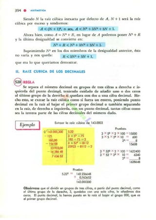 394 . ....n"'ITICA
Sientlo N la ralz cúbica inexacu poi" defecto de Ji, N + 1 ittá la ralz
cúbica por exceso y tendrem05:
Ji «N+ 1)1. o lClI" A <NI + :W- + 3N + 1.
Ahora bien, como A = N' + R, ro lugar de A podemos poner N1 + R
)' la última desigualdad 5C convierl.e en:
W + R<W+:W- + 3N + I.
Suprimiendo NI en los dos miembros de I¡¡¡ desigualdad anterior, ~st.a
no varl¡¡¡ y nos queda: R <!NI + SN + 1,
que era lo que querlamos dnnOSlrar.
11. RAIZ CUBICA DE LOS DECIMALES
S IEGLASe lepara el número decimal en grupo. de U"CI cifru a derecha e p.
quierda del punto decimal, teniendo cuidado de añadir uno o dos ceJ"Ol
al último grupo de la dcrKha si quedara ron dOl o una cifra decimal. H~
tho ato, tiot extrK la raíz f:Úbica como si fuera un cntc=ro, poniendo punto
decimaJ en la rol.Íl al bajar el primer grupo decimal o también ItparaOOo
en la nit, de dcrccha a izquierda. con un punto decimal, tanw cifras como
¡ca la tercera parte: de las cifras decimales del numero dado.
LEjemplo 1
1.(1.000,300
'","0.00
- 15608
23",.00
- 1628648
, 636S2
,,,
:1 x 9 75
1(10 + 75 - 2
3 x 51" _ 1112
23923 + 8112 2
Prueba:
5.221 = 1.(2.236648
+ OJ636S2
"'000l00
Pn"ebos:
:1 X9 X2 X l00 = ISOOO
3 XS X2'l X IO = 600
~ =_ ..8
'S608
:1 x 512 x 2 x 100 = 1622400
:1 x S2 x ~ x 10 = 62040
,.=-_.,6286<8
ObIé"eM que al dividir et'I grupos de Ires cifras, a parlir del punlo dedmol, camo
el último grupo de lo deredla, 3, quedaba can l.ftO 5010 cilra, le añadimos dos
Cefa,. El punto decimol, la hemos punto en lo raíz al bojar el grupa 000, qUfl es
el primer grupo dedmCJ1.
 