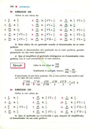 396 • aRfTMETtCa
.. EJIRCICIO 218
Hallar la rail cúbia dt':
•R . ,.
R. •
•
R. 1~.,
R. ..!. V'3 o .!.., ,
...7. •_ .
8. ....!!....
'h'
-e. •.,..
R. .!.~ o 2..., . lL R. ...!.. ,ya o ..!.
, "
R. ..!..,ya o ..!..
. .. •R . "ji.12.
R. .! V'2 o .!.11 11
13. R. ~ -.Y2 o +.
R . ..!. V'2 o ..!.... . 1.. R. 2.. -122 •
• o "ji.
5. ~. R. ..!. V"!" o ..!..
111 • •
10. R. ..!. V'2O o ..!..
11 "
1.. n'
- R. ..!.. .•,.-:- 1
• v3 0
••
1. •
..
2) Raiz (úbiQl dt' un quebrado cuando d dellOminador no es cubo
p<rleao.
Cuando el denominador del quebr.ldo 00 es cubo perft'Cto, pub:!t'n
prcst'nune los dos ca.sos siguienlcs:
a) Que al simplificar d q uebrado oblcogamOl UD denominador cubo
pofCClo. ron lo cual t'$laremos cn d caso anlerior.
Ejemplo I Hollor lo roiil cVbico de !~ .
Simplilicondo el ql<ebrg60, lenemol:
108 504
250 · 125'
El def'Iominodor de esle úllimo quebtodo, 125, es cubo petfedo,luego podemos epi-
COI" lo reglo del COlO OI'II...iol'l
VI08 _V5¿ ... V'3'i _ V'S¿ _ ~ ... !~ l .
250 125 V"TTI 5 5 5
.. EJERCICIO 239
Hallar la rail c....bica de:
R.'
"
'M6. 11:10.
R. ..! ,y¡ o ..!.
• •
. ,e. ¡¡¡¡¡;. R.•.
~ -'-o,.
,R. ,.
M
6. .aa,. R.'
"
10- ..!.. R. .!. -v2 o .!.u • •
R• ...!. V'9 o .!.
• • -7. ; . •R. ,.
'- :,. R. + 8. :.. R.-i,yao+
b) Que el quebrado sea irno<I'ucible o que,
el dt'oominador no aea rubo perft'Cto
11. R • ..! V'"i5 o .!., ,
12. ..!!... R..!. ~ o .!.OJt • ,.
después de limpliricado.
 