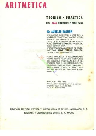 ARITMETICA
lEORleO • PRACTICA
CON 7008 EJ_ClOS , PROILEMU
Dr. AURELlO BALDOR
fUNOA()()R. DIRECTOR. Y JEfE DE LA
CATEDRA DE MATEMATlGAS DEL COLE-
GiO BALOOfl. HABANA. CUBA,
JEFE DE LA CATEDRA DE MATEMATI-
CAS. STEVENS ACADEMY. HOBOKEN.
NEW- JERSEY. U SA
PROFESOR DE LA CATEDRA DE MATE-
MAlICAS. SAINT PETER'S COLLEGE,
JERSEYCITY, NEW· JERSEY,
OBRA APROBADA Y RE~E N OAOA
COMO TEXTO PARA LOS INSTITUTOS
DE SEGUNOA EN$Ef./ANZA DE LA RE-
PUBLICA POR El MINISTERIO DE eDU-
CACION. PREVIO INFORME FAVORABLE
DE LA JUNTA TEQ.lICA DE DIRECTORES
DE INSTIT¡jTOS DE SEGUNDA ENSE-
ÑANZA
EOICION 1985-1986
TOTALMENTE REVISADA POR El AUTOfI
DepósiIO legal M 34.8611-1985
I.S.B.N.; 84·3S70019-8
COMPAÑiA CULTURAL EOITORA y DISTRIBUIDORA DE TEXTOS AMERICANOS. S. A.
EDICIONES Y DISTRIBUCIONES COOlCE. S. A. MADRID
 