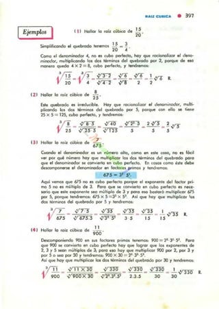 Ejemplo. I 11) Hollar lo raíl. cibica de
Simplificondo el quebrado tenemos 1l. _ ~
20 " .
,.20 '
"",1. CUlltC" • 397
Como el denominador 04, no es cvbo perfecto, hoy que rociongliur ., deno-
minodOl, multipliccr.do los den t"minos del quebrado por 2, porque de eso
manero quedo 4 X 2 = B, cubo perfecto, y tendremos:
.3m _ /I!_ ~l. 2 _ vro _ ~ _ !V'O R.
V iO V ¡ ' {1T"2 VI 2 2
,
,,'(11 Hollor lo raíl. cübico de
&te quebtado 111 irreducible. Hoy que rOCIOllO/i1.Ol' ., de.<'lOmintJdof, mullí·
plicondo los dos términos del quebrodo por 5, porque (OfI ello M tiene
25 )( 5 = 125, cubo perfecto. y tendremos,
.3~ _ ~ _ ..:no _ ~21 . 5 _ 2~ _ ~vr.r
V 25 -.Y"rr"! ~ S S 5
U I Hollor lo raÍl. cibica de 6;'"
Cuondo el denon>inodor el """ número olio, como en este coso, no es f6ci1
"el por q"" número hoy que mulllplic.or los dos téfminos del quebrado poro
que ., denominodOf se cOf'llierto en cubo perfecto. En COIOl como e.te debe
descornpon«se .1 da>ominodor .. fodorel primos y tenclfemos,
615 - 3' 5'.
Aqui "emal que 615 no es cubo perfecto porque .1 ekpOflente del Ioctot pri-
mo S no el mC.lliplo de 3. Poro que se (OfI"lerto en cubo perfecto es nece-
_ 10 que esle exponente seo múltiplo de 3 y poro eso bostoro multiplicor 675
por S, porque tendremos: 615 )( 5 = 31 X SI. Ad que hoy que mulliplicor tos
dos tirmll'lOs del quebrado por 5 Y lendremos:
.'íT .:ín ,y;s ,:fY! ,:fY! ' .
'Y (55 - ~ - ~ - N - I'5 - I5V'TI R.
(4 ' Hollor lo raÍl. cilbic:o de
11
900 '
Descomponiendo 900 en .us loclares primos tenenlO1: 9OO = 2'·1J ·9 . Poro
que 900 se cOfwierto en cubo perfecto hoy que logror qve 101 e.ponentes de
2, 3 Y5 .eOfI múltiplo. de 3; poro elO hoy que multiplicar 900 por 2, por 3 y
por 5 o seo por 30 y tendremos, 900 X JO = 2' 31 9 .
Alí que hoy que multipticor los dos términos del quebrado por JO Y tendremos,
.'!TI _ ~ 11 X 30 _ nrr _ VI 330 _ ~330 _ ....!.....,y-no R.
V 900 ~900 X JO ~2'.31. SJ 2.3.5 30 30
 