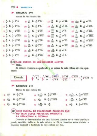 398 . ",RIT'UTlC...
.. EJERCICIO 240
Hallu la rall o.ibica de:
l · f · R..fn •8. ¡;. R.....!.~
•
u
17: ¡¡o R.. ..!... ..Y1i.o
!... R.. ~ V'"R o
R. .!~,• o 10. ;¡j' o
• R. .! ...YTZ.18. iH' ..u R.. • ..12[ • R..!.~3. ü · ¡- . 11. R' o
•• R.. ..!.~la .n' u
, R.. I .;rm.
"- ,' T
o
12. " R.. .!..ym.u
~
20. ¡O¡. R. .! ..Y2...• R.. I ~ • R...!.~6. -. - . 1& ¡;¡j'u • .. o R. ..!. vrm.21. os' u
..!. R...!.8. ",' , ,yrr. n R.'~
14 D' ii •n. Mi' R.. .!. ~
..
~. R. ..!.. V'K7. . • •1&. ¡¡¡o R.. ..!..vro.
•
23. ni . R.. ..!. V"'Y.~ o
..!. R.. .!.8. ..' , .;rr: ,
16. fl' R...!..,yu:
o " Il ' yrT.u. n.;:' . " .
§ UIZ CUllCA DE LOS HUME.OS MIXTOS
u .....
2fi. ~. R.. io ~.
u R.. ..!... , n;;;;¡o¡-.
26. ¡¡¡¡¡o ... v""",
.. Ro..!... ''200.27. _ . • v ;':;0.
• Ro!. VI 11"".28. ¡;;¡j' .. ~
in a.. ..!... '~.2i. ¡¡¡;¡. lO V .1""""
" R.!. VI510.30. ... •
Se reduce el mixlO a quebrado y le olr.le b BÍl cúbica de este que·
bndo.
L ,-'-o'
a O!,..
~ ....,'
IEjemplo I
..EJERCICIO
'4'Hallar la rail cúbica de;
R. ..!....;r1i., ~ a-!-. R. ..!.~.
•• o
"
s-,!.,-
-'R. 1. ~ 196.
• ~ ....p '
R.. ..!..;r2979.
o .. 1 u
..'
R. ..!..V"UIO., .. 2-"-
-'Ro "
"
.,O!,
•
§ UIZ CUIICA DE FUCCIONES COMUNES QUE
NO SEAN CUlOS PUFECTOS M"DIANn
LA IIDUCCION A DECIMAL
IL ..!...~.
..
R.. !.-vta...
R....!...~.
' ,
Cuando el denominador de una rracción común no es cubo FIe¡fecto
puede también hallU5e la nh cúbica de dicha mcción reduciéndola a
rracción decimal y hallando la rah cúbica de ésta.
 
