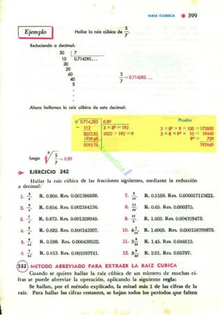 Ejemplo I Hallar la rai'z c:iobioa de ; .
Reduciendo 11 decimal,
" LI",'¡;n¡.----10 0714285.•.
30
20
60
..5
5
"1= 0.114285...
Ahora hlllllllnOJ la tII[¡ cúbfco d. este decimal:
.'/Sluego 'JI "1 - 0.89
... EJERCICIO 242
0.714,285 ...J X 8' - I92
2Q22 + 192 =,
"""""J XP X, X IOO = I72800
J X 8 )( ~ X 10 = 19"-'0
~ = 77!9
,,,,.,
HaItu la raÍL cúbia de las rracciOfJel; Jigutmla. mediante 'a w:tucción
a decimal:'
•l . l' Ro 0.9()8. Res. 0.001386688. 7. .!..
.. R.. 0.5108. R.CI. 0.D0005711362L
2. ...!. R.. 0-854. Res.. 0.002164136- 8. .!.!. R.. 0.65. Res. 0.000375-
• "
8. -!.
•
R.. 0.873. Res. o.OO1328Of9. .. "
"
R. 1.503. Res. 0.(l(M709t78.
•....;. R.. 0.822. Res. 0.000143307. •10. "'fo. R.. 1.6005. Ra. 0.000158799875.
• Ro 0.598. Res. 0.000438522- ll. ~ R.. 1.45. Res. 0.046613-11. ¡;. .., Ro 0.813. Ra. 0.001093741- ... 0,', Il. 2.01. Jla. 0.05797.(j. la' M '
eMnoDO ...IUV,ADO PARA IXTIlAII LA ....IZ CUlfCA
Cuando le quiere hallar la rab cúbica de un número de muchas ci·
fras se puede abrn-iu la o~ción, aplicando la siguiente regla:
Se hallan, por el método explicado, la mitad mh 1 de las cifras de la
raí.t. Para hallar Iaa cifns restantes, le bajan tod.oI kM periodo. que (altea
 