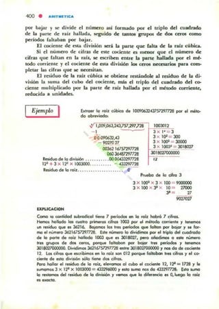 por bajar)' se di~ide el numero así fonnado por el triplo del cuadndo
de la p;;arte de níz hallada, seguido de tanto. grupos de do. cero. como
períodos rah....bao por bajilr.
El cociente de: esta divilión .erá la parte que: falta de la raíz cúbica.
Si el número de cirras de: este cociente es menor que el número de
cifras que rallan en la níl., le escriben enlTc la parte hallld.,;¡ por el rnb
todo corriente y c:I cociente de: esta di~isiÓll b aros neccsariOI para com-
pletar las cifras que le oecaita.n.
El residuo de la raíz rubia le obtiene: raúodolc al residuo de la di·
~uión la Sumil del cubo del cociente, más el triplo de:l CUMlrado del ca-
ciente: multiplicado por la parte de niz hallld.,;¡ por el ~todo corriente,
reducida. unidades..
Ejemplo I Extraer lo miz ciobico de I0090632W57297728 por el mili>
do obreYiodoo
00362 16757291728
1003012
3 x 1· = 3
3x 10' = JOO
3 X 100' = JOOOO
3 X 1003" = 3018027
060 J6.W2'fl/ 28
Residuo de lo diYiYón ..•..•••••.00 0043J297728
12' +3 X 11' )( 1003000..•..••.. ' - .uJ291I2S
30I""""""'"
"Residuo de lo 'oiz...... . ............-..- . -
IXPUCACION
Pruebo de lo cifro 3
3 X 1()OlI X 3 )( lOO = 900000O
3 )( lOO X JI X ID => 21000
3' = 27
"""'"
Como la contidod wbrodicol tiene / .,..íodo& en lo rob: hobró 1 cilros.
Hemos hollodo len (/Otro pm-os cifras 1003 por e' método cOITÍfilte )' '-"<»
un raid!,.oo que IH 36216. Bojomos los tres periodos que folknl por bojor )' se fcw.
me el núm.o 36216757297728. bte n6mero lo diYidimos por el !ripio del cuodrodo
de lo porte de roil: hollodo 1003 que es 3018027, .,..0 oñKfimos CI este ~o
tres grupos de dOI ceros, pCltque 'oltobo" por bojor tres periodos )' tenemos
301&O'lIOOOOOO. Di...iI;Iimos 3621675l'Z'1T728 mtre 301802I000000), _ do de coci.te
12. Los d rClI que aaibilhCll ero lo rCliz lCIfI 012 porque ICllklbCIn tres cilrol )' el c:o-
riente de eslo división MMo tiene do. cifros.
PorCl hoUCI( el residuo de lo rCliz,. eleYomos ClI cubo el cociente 12, 12'= 1128)' le
IUI'hCIIIIOI 3 x 1" X 1003000 = C3296000 )' esto _ nos do.f3,3297n&. E.atCI_
lo _tomos del r-'duo de lo diYis.i6n y vernos que lo dif.enciCI es Q.luego lo rcm.
a""""'.
 