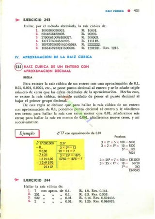 • EJERCICIO 241
Hallar, por el rnltodo abnviado,
l . 1000300030001.
2. 8244856482408..
3. 2700081000810002'l.
~ 137177503455ti~
6. 10973933607682085048.
6. 1~597332f7500606.
litAn: CUS'CA • 401
la ra.Iz cUbica de:
R. l(X)(Jl.
R. 20202-
R. 3000(13.
R. 111112.
R.=.
R. 1231231. Ro. 1215.
IV. ...PIOXIMACION DE LA LUZ CUBICA
G .....,% CUllCA DE UN EHnlD COH
V ...PIOXIMACIOH DECIMAL
Para extraer la raíl. cúbica de un Ullero con una aproximación de 0.1,
0.01, 0.001, 0.0001, ctc., le pone pumo decimal al entero y le le añade uiple
número de ceros que bs cifns decimales de la aproximación. HedO Cito,
se extrae la raíl. cúbica, teniendo cuidado de poner el puDIO decimal al
bajar el primer grupo decimal.
De nta regla le deduce que para hallar la ralz cúbica de Ull entero
con aproximactlm de 0.1, ponemos pum o decimal al entero y le añadimos
tres ceros; para hallar la ralz con eITor menor que 0.01, añadiremos .os
ccr(M; para hallar la ralr en menos de 0.001, madircRlOl nueve CUOI, ,. asi
SUCHivamente.
Ejemplo I V'11 con aprax.imoci6n de 0.01
"'~~~~'~'1~~"'~XOl-~251~,,"..
Prueben,
- 1-, 3 X?" = 12
90.00 90 + 12 = 7
3 X 'F X 5 X 100 = 6000
3 x 2 x 9 x 10 = 1500
9 = 125
-~ 3 x 29 = 1815
""13750.00 13750 + 1815= 7 3 x 29 x 7 x 100 = 1312500
l X 25 x 7l x 10 = 36750
1'= 34J
í3W593
1349593
25 -4 fIl
.. EJERCICIO 244
Hallar la raíz cubica de:
l . 7 o:on aprox. de
1 251
0.1.
0.1.
.. 0.01.
M 0.01.
3. 232
~ 2
R.. 1.9. Re¡, 0.141.
R. 6-3. Re¡, o.9S3-
R. 6.14. Re¡, 0.524456..
R. 1..25. Re¡, 0.046875.
 