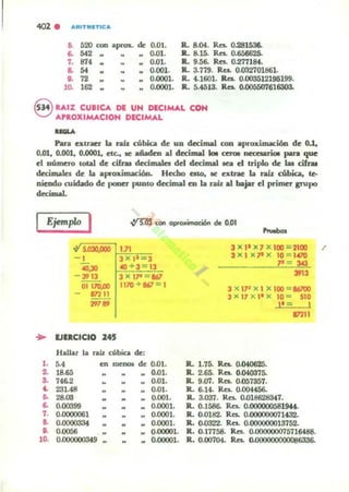 402 . ARITlltlTICA
6. 520 con aJKOX- de 0.01.
6. 542 0.01.
7. 874 .. 0.01.
a 54 .. .. .. o.oell.
e. 72: 0.0001.
lO. 162 .. 0-0001.
R. a04. Re:.. 0..281536.
R. 8.15. RcI. 0.656626.
R.. 9.56. Rn. 0.271184.
R. 3.719. Res. 0.032701861.
lL U601. Res. 0.003512196199.
ll. 5.4513. Res. ().()O5507616303.
8 '-AIZ CUBICA DE UN DECIMAL CON
AP'-OXIMACION DECIMAL
......Pan exlraCr la rah cúbia. de UD drcimal con .prollimaci60 de 0.1,
0.01, 0.001, 0.0001, ele., le .ñadeo .I decimal loe CttOI occ:eurioI pan que
el oúlnel'o lotaI de cifru decimaleI del decimal tea d triplo de las cifrM
dccimala de la .prolÚmaci6n. Hcebo eslo, le exlJ'ac la raú: cúbia., le-
oieudo widado de poner punlo decimal en la rah al blijar el primu grupo
decimal.
Ejemplo I
5.030.000 1.11
- 1 ~3~":;;-;"'-=-;;3
4O,JO «) + 3 = 13
- 3913 3 X l1" 161
01170.00 1170 + 867 = 1
172"
"'..
.. lJlaCICtO 145
Hallar la núz cúbica de:
1. 5.4
2. 18.65
So 746.2
.. 231.48
~ 28.00
6. 0.00399
7• 0.()()()()()61
a. 0.()()()()33t
.. .""'"'10. O.lJOO0003'9
en meno. de 0.01.
0.01.
.. 0.01.
.. 0.01.
0.001.
•
• •
•
.. 0.0001.
0.0001.
0.0001.
0.00001.
.. 0.00001.
3 X l' X7 X100 :;:2100 /'
3 X I XP X 10 = 1.00
.,. = 343
39"
3 X IP X l X 100 = 86700
l X '7 x I1 X 10 '" 510
)1 - 1
ll. 1.75. Re.. 0.040625.
ll. 2.65. Res. 0.M0375.
R. 9.07. Re:.. O.os7357.
ll. 6.14. Re.. O.QO.I456,.
ll. 3.Q37. Res. 0.018628847.
172"
ll. 0.1586- Rca. o.OOOOOOSSl9H.
IL 0.0182. ReI. 0.()(l()()(l()O71432.
R. 0.(1322. Re.. 0.()()(J((J()()13752.
IL 0.17758. Res. O.00000007571M88.
R. 0.00704. Res. o.oooooooooos636.
 