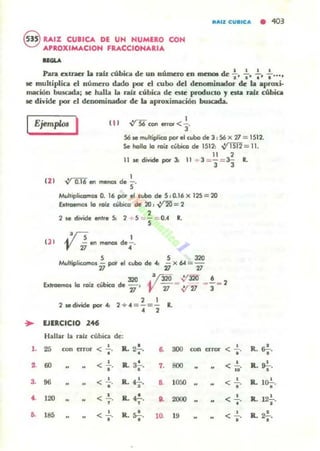 8 RAIZ CUBICA DE UN HUMERO COH
APROXIMACIOH FRACCIONARIA
.......
paq cxtncr" la nlb: cúbiCl de un nÚfncro en mcIXM de :. :. +. :....se muhiplica el número d.tdo por el cubo del denominadOT de la .proxi-
mación buscada; se halla la raíl. cúbica de: Ole: producto y ata rab: cúbica
se divide PO" el denominador de la aproxim¡¡,ción bolsada.
Ejemp/ol 1 ( JI V'S6 I
con efror <)"
56 se multiplico pot el wbo ele 3 : 56 x 2l = 1S12.
Se halla lo ro'l cúbKo de 1512, ~= 11.
12 1
(JI
11 ,
11 Je divide poi' Jo 11 + 3 =- =3- It.
3 3
V'lIT6 en menos de ~.
Multiplicomot 0. 16 por el cubo de 5 , D.16 x 125= 20
Extraemos la roa cúbico de 20 , ~ ;:: 2
,2 se divide entre S, 2 + 5 =5 ""0." ..
J:líS 1
'Y V en menos de¡-_
S S 320
MultiplKomos ,,- por el cubo de '" - x 64 =-
" "J20 .v320 ,:/320 6
Extraenlos la roiz cúbico d. 71' 27- .v-'1J - '3- 2
, 1
2 Jedividepot4: 2+ <1 =-=- R., ,
.. UERCICIO 146
H allar la ra.iz rubia d e::
,. 25 conenor < ..!..
•
IL 2..!...
• S.
"'" ron a~ •
<.'~ 60 <-'••
R. a-!-.
• 7. 800 < ~.
..
3. 96 •< - .
•
•R.. 4. , a 1050 •
<.'<. 120 < ..!.. JL ~. a 2000 < ..!.., , •
•• 185 < ..!...
• R. S-!-.
• 10. 19 < ....!..•
•
•R.r.,
•R.. S¡-.
R. lo.!..
•
•R. 12.,
•R.. 2-¡-.
 