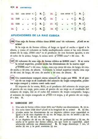 ..04
• ARfn"n IC,.
0.6 < ~- IL-'- • con error < ~ . •lL roo ~ l~
R.. "o o • ..
U. 3.83 < ...!.. IL ].!. l~
o < ...!.. IL .!..• • o o · • .. ..
1lL O'" • <.!.o· IL.!.o· 17. a!.o < ...!..
•
R.. l~.
- o
,<- • < .!.. IL !!. ,.. "'- < .!.. IL ]!!.
o • " o • • o ..
APLICACIONES DE LA RAIZ CUBICA
Q UlUlo Cllja de forma cúbica tiene 17000 ODI.' de volumen. (Cu'l el al
~ arioW
Si la caja el de forma cúbica. el largo n igual al ancho e igu;¡1 a la
altun., y como el volumw le halla multiplicando entre si las tres dirncn-
uOMt de la caja. 27000 crru.· el el producto de trel factora igualn, o tea
el cubo de la ulit.a; luego. la ...-ist.a acr.l: ~ cnu." = 80 eros. R .
eEl volumen de ury, caja de forma cúbica el 218000 ODI.", Si le corta
la mitad IUperior, ~ lUÚt tu dimeoaioocs de la nueva caja?
VI 216000 eros.' = 60 cms.; luego. elta caja tiene 60 am. de largo. 60 cms.
de ancho y 60 cnu... de altura. Corundo la mitad superior rw...lt.a una caja
de 60 cm•. de largo. 60 cms. de ¡¡ocho y 30 cms. de ilhun. R.
9 Un comercianle compró cieno número de trajes poi" $61J. Si el pre-
do de un traje el d cuadndo dd nÚJncro de trajes compnclc:.. twin·
101 traje. compró J cuiDlO ClOIlÓ ad.a UDO~
El impone: de la venta, $512. el el producto dd número de trajes por
el precio de un traje. pero como el precio de un traje el el cuadrado del
númc:ro d~ trap, 512 el ~I cubo d~1 núm~ro d~ trajn comprado; luqo,'
el número d~ trajts canprado es vrm = 8 trajn, yel precio d~ un traj~,
8" = $64. R.
.. lJERCICJO 247
l . Una wa de forma cúbica ti~ne 8375 na.1 Hallar IUJ dimensiones. R. 15 m.
2. Un cubo ti~ne 1728 dnu.1 tCu,i1 es la lo08itud de IU arÍlta.~ R. 12 dm.
3. tcu"iet. Iotfin lu dimensiones de un dcpÓl.ilo cúbico cuya capacidad es
igual. la de otro depósito de 45 ma. de largo, 24 ma. de ancho y 25 lllI.
de a1toi' R. 30 na. de uistL
t. A un depósito de 49 na. de largo,. 21 mi. de p-olundidad y 72 IDJ. de
ancho IIC le quiere dar forma cúbica, tin que vade su capacidad. ~Qut
ah~Jl.ción wfririn sus dimemiones1 ... tJ largo disminuye 7 ros., d
ancho :JJ mi. Y la pral. aummta 21 ros.
 