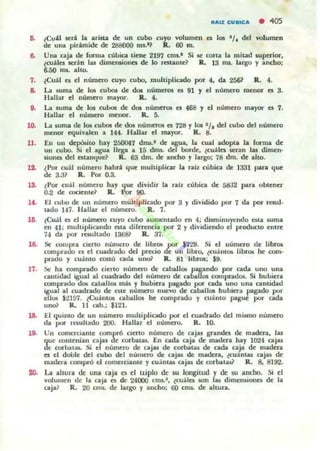 ••
,.
¿C",ü será la arista de un cubo cuyo volumen es los '/. del volumen
<k una pirtmidc de 288000 ros.'? R. 60 m.
Una caja de [onna cúbica lielle 2197 cms.' Si se cona la mitad w~ior.
~cuáJes serán las rumcmionQ de Lo restante? R. 13 na. largo y ancho:
6..50 IN. aho.
¿Cut) es el número cuyo cubo, multiplicado por 4. da 2561 R. 4.
a. La ",ma de Jos cubos de do5 números es 91 'J el número menor I!I 3.
Hallar el número mayor. a.. 4.
8. La suma de los cubos de do!; nUmeTOl el 468 'J el número mayor es 1.
10.
11.
1>.
14.
lO.
1&
11.
18.
20.
Hallar el número menor. R. S.
La PJma de 105 cubos de dos números es 728 y 101 1/. del cubo del número
mcllOl" tquivalen a 144. Hallar e:I may«. R. 8.
En UII depósito hay 250047 dm..' de agIa. la cual adopu. la forma de
un cubo. Si el agua llega a 15 dms. del borde. ¿cu¡l,lcs serao las dimen·
ponel del er.t.anque? R. 63 dm. de ancho y 'largo: 78 dm. de alto.
¿Por cuál número habri. que multiplicar la raíz cublca de 1331 pan. que
de 3.;)1 Il. Por 0.3.
¿Por cu;,U nümtto hay que: dividir la nh. cubica de 5832 para obtener
0.2 de mcienld R. Por 90-
El cubo de un número muhipliado p« 3 'J dividido por 7 da por resul·
tado 147. Hallar el número. R. 7.
lCuál Q el núme:ro cuyo cubo aumt:mado 1m 4; du.minuyendo Uta Juma
en 41 ; multipliomdo Uta diferencia por 2 y dividiendo el producto enlre
74 da por rewltado 136& R. 37.
St: t;OIupn cierto número de I¡lva.. por $729. Si el número de libro¡
comprado el el cuadrado del p-cc:io de un libro, ecuánta.. Iibl"Oli he como
pradO y twinto costÓ ada unoi' R. 81 Iibrol; $9.
.'le ha comprado cierto número de caballa.. p3gU1do por cada uno una
cantidad igual al cuadndo del número de caballos comprados. Si hubiera
comprado dOIi callalJos m:Io¡ y hubiera pagado por cada uno una cantidad
igual al cuadrado de ate número nuevo de caballos hubiera pagado por
ellos $2197. lCuánl05 aball05 he comprado y cuánto pague por cada
uno~ R. 11 cab.; $121-
El quimo de un número multipJicado por d cuadrado del miuno número
da por rc.uhado 200. Hallar el número. R. 10.
Un comerciante comprÓ cierlo número de ajas grandes de madera, las
que conLCnian caros de corbatas. En cada caja de madera hay 1()"24 cajas
de corbataL Si e número de cajas de corbaw de cada caja de madera
es el doble del cubo del número de caja¡ de madera, lcu:1nta¡ caja¡ de
madera comprÓ el comerciante y cuánW caja. de corbataü R. 8, 8192.
l..;¡¡ a.ltura. de una. ajil a el rupia de su langiLud y de 5U a.ocho. Si el
volumen de la caja es de '24000 cm'-' , ~áles IOn las dimens.iones de la
caja? R. 20 cm'- de largo y ancho; 00 CITll. de altura.
 