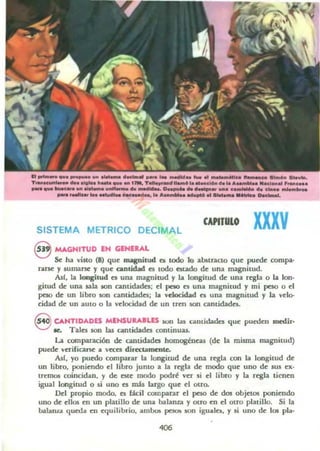 ......._ _ _ _ _ _ _ _ .. _ .. __ ' 11t_" .._ .........1._T....___ ........ ____ 1l1t, TeIIQ..... _ ....._ .... " •• A..-.. -.1_.. , ....c...
__ ~ ___ ............ "'."p ~ ........... _c..........._..........._ ....... _-... --.1_ ........................ ____ .-.-. he......
CAPITULO xxxvSISTEMA METRICO DECIMAL
8 MAGNITUD IN GENEU,L
Se ha villa (8) que magnilUd n todo lo abstracto que puede campa·
nUK y lumal"Se y que cantidad es todo estado de una magnitud.
Alf, la longitud es una magnitud y la longitud de una regla o la Ion·
gitud de: una sala IOn cantidades; el peto es una magnitud y mi peso o el
peso de un libro son cantidades; l. velocidad es una magnitud y la velo-
cidad de un auto o la veloctdad de un tren KlO. cantidades.
Q. CANTIDADES MENSUUIW ~n Iu Cintidada que pueden medir,
O le. Tales son las cantidades oontinua.s..
La comparación de cantidades homogéneas (de la misma magnitud)
puede verificarse a v«es directamente.
AsI, yo puedo comparar la longitud de una regla con la longitud de
un libro, poniendo el libro junto a la regla de modo que uno de 5W ex·
tremos coincidan. y de. este modo podré ver 5i el libro y la regla tienen
igual longitud o si tino es mú largo que el otro.
Del propio modo. es fácil comparar el peso de dos objetos poniendo
uno de ellos en un platillo de una balanza y DUO en el otro platillo. Si la
balauu queda en equilibrio. ambos pelO!> son iguala, y si uno de 10$ pla.
 