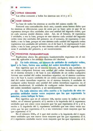 38 • ....tlTMITIC...
eCIFRAS COMUNt:S
La.s cifras comunes a todos los sistemas son el O '1 el 1.
®lAS( COMUN
La base de todos los siuemas se escri~ del mismo modo: lO.
Parecerá una contradicción decir estO, cuando antes hemos dicho que
los sistemas se diferencian un05 de otros por su base; pero es que 10 no
represema siempre diez unidades, sino una unidad del segundo orden, que
en cada SiM.Cfna tendrá distinto yalor. AsI, en el binario, lO representa
t unidades, o sea la Oasc, porque en este sisu:ma cada unidad del segundo
orden tiene dos unidades del primero; en el ternario, 10 representa 3 uni-
dades, o .sa la bas4=, porque en este sistema cada unidad del segundo orden
representa tres unidades del primero; en el de base 9, 10 representará 9 uni-
tlades, o sea la base, porque en esle sistema L-ada unidad del segundo orden
tiene 9 unidades del primero, y así sucesivamente_
GnlNCIPIOS FUNDAMt:HTAW
Explicamos ahora los principios fundamentales expuest05 en el nú-
mero 61, aplicados a los sistemas distintos del decimal.
1) En todo sistema, un número de unidades de cualquier orden9
igual a la base, rorma una unidad del orden inmediato superior_
Esto signilica que en el sistema binario, de base 2, dos unidadl'!i de
un orden cualquiera forman una unidad del orden inmediato superior;
en el sistema ternario o de base 3, tres unidades de un orden cualquiera
forman una unidad del orden inmediato superior; en el sistema cualerna-
rio o de base 4, cuatro unidades de un orden cualquiera forman una uni-
dad del orden inmcdiaw superior: en el sistema nenarío, 9 unidades de
cualquier urden forman una unidad del orden inmediato superior; en el
sistema duodecimal, 12 unidades de cualqUier orden forman una unidad
del orden inmediato superior, '1 así SUCesivamente.
2) En todo sistema una cirra escrita a la izquierda de otra re--
presenta unidades tantas veces mayores que las que represenbl la
anterior, como indique la base.
EsIO significa (Iue en el uúmero lt3e CliCTitO como lo indica el sub-
Indice. en el sistema quinario, el 2, escrito a la ilquierda del 3, representa
ullidades que son cinco v«es mayores que las que representa el 3; Y el 1,
cscrilO a la itquierda del 2, representa unidades que 50Il cinco veces ma-
yores que las que representa el 2, o sea veinticinco y«es mayores que las
que reprcscnta el 3.
En el número 6543.. el 4 que está escrilo a la iUJuierda del 3 repre-
SCtlta unidadl"!> que son nut"ye veces mayores que las que representa el 3;
el 5 reprCSCllla unidades nueve veces mayores que las que representa el 4,
 