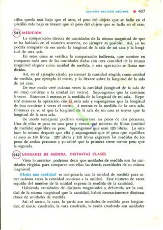 tillos quroa mis bajo que el otro, el peso del objeto que se halle en el
platillo más bajo es mayor que el peso del objeto que se halla en el olro.
S MEDICION
La oomparación dirttta de anUc::b.des de la misma magnitud de que
se ha hablado en el nlimeTo antmor, no siempre es posible. Ase. yo no
podrfa comparar de ese modo la longitud de la sala de mi casa y la longi.
tud de otra ",b.
En estos C2J05 se verifica la comparación indirecta, que consiste en
comparar cada una de lu cantidades dadas con otra cantidad de la mi5ma
magnitud ekgida como unidad de medida. y esta operación se llama me.
dición.
As!, en el ejemplo citado, yo tomar~ la cantidad c.1~ida como unidad
de medida, por ejemplo el metro, y lo lIevar~ sobre la longitud de la sala
de mi casa.
Oc. elte modo ver~ cuantas VCttl la cantidad (longitud de la sala de
mi GUa) contiene a la unidad (el metro). Supongamos que la contiene
5 veces. Emonca 5 mel.ro5 es la medida de la longitud de mi sala. Repeo
tir~ entonces la operación con la otra sala y SUpongarTlOl que la longitud
de bu contiene 4 veces el metro. 4 meuo. es la medida de la otra sala.
Entonces ya yo ¡¡ (Iue la longitud de la sala d~ mi casa es mayor que la
longitud de la Olra sala.
Ik: modo ~mejante podrfan compararse los pes<l5 de dos persona!.
Una de ellu se para en una pesa y vetnOl qué nlimtto de libta! (unidad
de m«lida) equilibra IU peso. Supongamos que Kan 120 libras. La otra
hace lo mismo dnpun que dla y supongamos que d pelO que ~uilibra
el suyo es 150 libta!. 120 libta! Y 150 libras expresan 1as medidas de 101
pesos de ambots personas y yo sabr~ que la pt"imera tiene menos peso que
la segunda.
S UNIDADES DE MEDIDA. DISTINTAS CLASES
Visto lo anterior podetnOl decir que unicbdes de medida son las can-
tidades elegidas para comparar con ellas las demú cantidades de su misma
magnitud.
Medir una canlidad es compararla con la unidad de medida para 13.-
bc:r cuantas va:es la cantidad collliene a la unidad. Elote numeTO de va:es
seguido del nombre de la unidad expresa la medida de la cantidad.
Habiendo cantidades de distintas magnitudes y debiendo ser la uni-
dad de la misma magnitud que la cantidad, habd nttesariamente distinw
clases de unidades de medida.
Asi, el metro. la van., la yarda son unidades de medida para longitu-
dt'S; el metro cuadrado, la vara cuadrada, la yarda cuadn.da son unidades
 