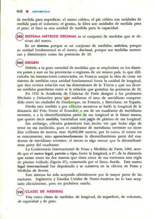 408 • AftlTMETlCA
d~ medida para IUpcrlici~; el maro cúbko, el pi~ cúbico son unidades d~
medida para el volumtll; el gramo, la Libra son unidades d~ medida para
~I peso; ~I litro es una unidad d~ mroida para la capacidad.
fs4i SISTEMA MnllCO DECIMAL es el conjumo d~ mroidas qu~ se d~·
"O rivan del m«ro.
.Es un mtcma porqu~ es un conjunto d~ medidas; métrico, porqu~
5U unidad fundamental es el m~tro; decimal, porqu~ sus m«1idas aum~n·
W1 y disminuyen como las potencias d~ 10.
8 01lGEH
Debido a la gran vuiroad d~ medidas que se empleaban en los distin-
tOS paises Yaun en las provincial o ttgioncs d~ un mismo pals, lo qu~ difi-
cultaba las transacciOflG cornCTCiale5, en Francia surgió la idea de crear un
5istema de medidaa cuya unidad rundam~ntal fuera la unK:lad d~ longitud,
qu~ bta tuvicn relación con las dimeruiones de la Tierra y qu~ 5U5 div~r·
&aS mroidas guardann entre si la relación que guardan bu potencias de 10.
En 1792 la Academia de Ciencias de Parls designó a los profnores
Mechain y l>clambre para que midieran el arco de meridiano compren·
dido entre la.J ciudades de Ounkn-qu~, en Francia, y Barcelona, en España.
Hecha esta medida y por d lculos sucesivos se halló la longitud de 1:<1
dUt.ancia del Polo Norte al Ecuador, o sea de un cuadrante de meridiano
taTCIUC, y a la dimniJlonésima parte de esa longitud se le llamó metro.
que quiere d«ir medida, hacilndosc una regla de platino de esa longitud.
Sin embargo, cálculos p051mores han hecho ver que hubo algo de
error en esa medición, pues el cuadrame de meridiano terresl", no tiene
diez millone5 d~ metrOS, sino 10.002,208 metros; por lo tanto, el metro no
es exactamente, sino aproximadamcole la diezmiBonbima parte del cua·
drame de meridiano terrestre; el metro es algo menor que la diezmillonb
sima pane del cuadrante.
La Conferencia Internacional de Pesas y M~didas de París, 1889, acor-
dó que el metro legal, patTÓD o tipo. rua.. la longitud, a 00, d~ la distancia
que exist~ ~ntr~ la.J dos marcas que tiene arca tk sus cxtrell105 una regla
de platino iridiado (rigura 37), COlUtruida por el [¡siro Borda. Est~ metro
legal intunacional rue ckposiu.do y S(: cozucrva en la oficina de Pesas y
Mroidas de Stvr~.
Est~ sistema ha sido ac~ptado oficialmente por la mayor parte de las
nacion~. Inglatttra y E&tados Unidos de Norte-AmÓ"ica no lo han acep-
tado oricialmente, pero no prohiben usarlo.
@ CLASES DE MEDIDAS
Hay cinco clases de medidas: d~ longitud, d~ supttficie. de volumen,
d~ capacidad y de peso.
 