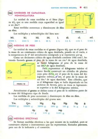 515TIl... MnfUCO MC'..... • 411
~ UNIDADES DE: CAPACIDAD.
'e:::J NOMENCLATURA
La unidad de t:Sta5 medidas n d litro (rigu.
n (1). que n una medida cuya capacidad es igual
a un d.m.'.
Estu medidas aumentall y dWllinuyetl de d.G
en.u...
Los múltiplos y submúltiplos del liuo JOn:
ML HL DI. L
10000 L lOOJ 1. JOU 1_ 101. 1 1.
@ MEDIDAS DE PESO
_..
dL el
0.1 l. 11 01 I
La unidad de t:tUS medidas es d gramo ([igun 42). que es el peso de
la masa de un centhueuo cúbioo de agua destilada. pesado en el vado. a
la temperatura de 4° del termómetro cmtJgrado ., le rq>rnenta poT g.
Como un dedmctro cúbico de agua datilada contiene 1000 cnlS.~. ha·
biendo llamado gramo al peso de la masa de un cm.' de agua destilada.
se ILunó kilogramo al peso de la masa de
un dm.1 de agua destilada.
Para representar el kiklgnuno teórico el
If.sico Borda COll5lruyÓ un cilindro de platino
cuyo peso debla ser el peso de la masa del Ki·
Iogramo tronco. o su. el peso de la masa de
un dm.1
de agua destilada. Este cilindro. que
es el kiklgr.uno tipo. JoC halla depositado en los
aTChivOl de ~vrc:s. pero IU masa es ligeramen-
te suprrior a la del Kilogramo teórico.
Actualmente el pIDO se ddine como el peso de la milésima pane de
la masa del Kilognmo tipo de Borda.
La.s medidas de peso aumentan y disminuyen de diez ~ diez.
Loe múltiplos y lubmultiplos del gramo son:
Tm. Qm. Mg. K¡. Jq. Do·
JlJOoOO) g. lOOOOU g JOIJCIO g. JUO() g. lOO g. IL g_
dg. <g. "'«-
(JO! ji!; 0001 g.
..1 • .
§ MEDIDAS EFECTIVAS
~ llaman medidas dca.ivas a las que existen en la realidad. pun se
construyen objetoS o i:utrumentos que las ~prCSoCflun. llamados patrones.
para uso de la industria y el comercio.
mL
"'¡(,I ,
 