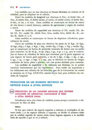 412 • ARIT IIIn-ICA
Las medidas que no IOn efectivas se llaman ficticias; no existen en la
realidad, pero se emplean en el aUeule.
Entre Ia.s medidas de longitud son efectivas el Hm., el doble Dm., el
Om., el medio Om., el doble metro, el metro, el medio metro, el dobk dm.,
el dm., el cm. y el mm. Esw lIl~idas se construyen en forma de cintas
de tela fuerte o metal (lien~¡15), cadenas de agrimtruOT y reglas de madera
o metal.
Entre las medidas de capacidad $011 efectivas el HI., medio 1-11., do-
ble DI., DI., medio DI., dobk litro, litro, medio litro, doble di., di., me·
dio dI., doble el. y d.
útas medidas se corutruyen en forma de dqlÜ5itos cilludricos, gene·
ralmente de metal.
Entre las medidas de peso 50n efectivas las ~ de 50 Kgs., 20 Kgs.,
JO Kgs. (Mg.), 5 Kgs., :! Kgs., 1 Kg., medio Kg., 2 Hgs., 1 Hg. Y medio Hg.,
que se rolUuuyen en forma de pirámide truncada de hierro ron un anillo
para tomarla¡; l;u de 20 ga., JO gs. (Og.), 5 gs., 2 gs. Y 1 8., que se constru·
yen en (arma de cilindrOl de latón que terminan por la parte superior en
una especie de botón pan tomarhu, y las de 5 dgs., 2 dgs., 1 dg., 5 cgs.,
2 c:gs., 1 eg., 5 rngs., 2 mgs. y 1 mg., que se fabrican en forma de chapa~
cuadradas de latón, plata o platino, 00tl una punta doblada para tomarlas.
l..a5 mwidu de wptrlicie y de 'Olumeo $011 ficticias; no se suelen
construir inStrumento. que las reprt$enten. Para medir las superficies y
10$ volúmenes nos valemos de las f6rmu la.s que da la Ceometría, las cuales
se estudian en el Cap. XXXVIII, usando corno base para hallarlos las me·
didas de longitud.
REDUCCION DE UN NUMERO METRICO DE
ESPECIE DADA A OTRA ESPECIE
Q REDUCCIOH DE UN HUMUO METRICO QUE EXPRESE
~ UNIDADES DE LONGITUD, CAPACIDAD O 'ESO
A OTRA ESPlCIE DADA
Estudiamos estaS tres clases de medidas junw porque aumentan o dis-
minuyen de diez en din.
UGU
Si hay que ttducir de especie superior a inferior se multiplica el nú-
mero dado, y li de especie ¡nfuior a superior. se divide el número dado
por la unidad seguida de tantos ttros como lugares separm a la medida
dada de aquella a que 5(: va a reducir.
 