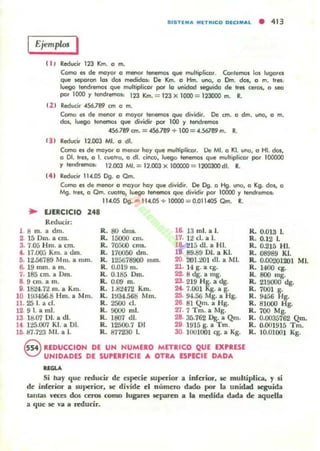 SISTEMA MET'"CO OICIMAl • 413
EjemplOJ I
(J , Reduc:it 113 """- o m.
Como es de ma)'or a menor leo'IefI'IOS que multiplicar. Cantemol las lugares
que lepCIran 101 dos medidas; De Km. o Hm. una, a Om. das, a m. tres:
luego tendremos que multiplicar po!' la unidad seguida de tres «fC», a Jea
por 1000 )' h:!'IdremC»: 113 Km. =123 X 1000 =12JOOO m. R.
12 1 Reducir 456.789 an a m.
Como es de menor o may« tenm10l que dividir. De ano a dm. uno, o m.
dos, luego t«lemas que dividir po!' lOO )' tendremos
. 56.789 ano = &.789 + 100 = •.56789 m. R.
1) ) Reduc:it 12.003 MI. o dI.
Cama n de moyor a menor ha)' que multiplicar. Ue MI. a 1<1. uno, a HI. das,
a 01. !In, a L CuellO, ° dI. cinca: luego tenemos que multiplicor por 100000
)' tend,lIfIIOI< 12.003 MI. = 12.003 X IOOOOO ::::: 11OOJOOdL R.
t4 1 Reducir 11•.05 eg. ° Qm.
Cama n de menor a mo)'or ha)' que dividi,. De eg. a Hg. uno, ° Kg. dos, a
Mg. lIes, ° Cm. cuellO, luego tenemos que dividir por 10000 )' tmldremol'
114.05 eg.= 11•.os+ 10000 = 0.01UOS Cm. R.
.. lJERCICIO 248
Reducir:
1 ¡; m. a dm. R. 80 dm,. 16. 13 mi. a 1. R. 0.013 1.
2 150m. a cm. R. 15000 ano 17. 12 el. a l. R. 0.12 L
3. 7.05 Hm. a cm. R. 70500 muo. 1& 215 dI. a HI. R. 0.215 HI.
t. 17.000 Km. a tlm. R. 170050 dm. 18· 89.8901. a KJ. R.08989 KI.
5. 12.56789 Mm. a mm. R. 125678900 mm. 20 201.201 dI. a MI. R. 0.00'201201 MI.
6. 19 mm. a m. R. O.Ol!J m. 21. 14 g. a eg. R. 1400 cg.
7. 185 ano a Dm. R. 0.185 Om. 22. 8 dg. a mg. R. 800 mg.
8. 9 cm. a m. R. 0.09 m. 23. 219 Hg. a dg. R. 219000 dg.
9. 1824.72 m. a Km. R. 1.82472 Km. 24,· 7.001 Kg. a g. R. 7001 g.
10 19:.1456.8 Hm. a Mm. R. W34.568 Mm. 25· 9-1.56 Mg. a Hg. R. 9456 Hg.
11. 25 1. a el. R. 2500 d. 26 81 Qm. a Hg. R. 81000 Hg.
12 91. a mi. R.. 0000 mI. 27· 7 Tm. a Mg. R. 700 Mg.
13 18.07 DI. a di. R. 1807 di. 28· 35.762 Dg. a Qm. R. 0.003;;762 Qm.
14. 125.007 KI. a 01. R. 12500.7 DI 29 1915 g. a Tm. R. 0.001915 Tm.
Ir;. 87.723 r-.II. a 1. R. 871230 l. JO. 1001001 eg. a Kg. R. 10.01001 Kg.
~ REDUCCION DE UN NUMERO METRICO QUE EXPRESE
'<::) UNIDADES DE SUPU.FICIE A OTRA ESPECIE DADA
"""Si hay que reducir de especie superior a inferior, se multiplia, y si
de inferior a 5Uperior, se divide el número rudo por b unidad seguida
tanl<ll;; "eces dos cc:ros como lugara leparen a la medida dada de aquella
a que se Vil a reducir.
 