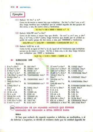 ,
414 • IIIItIT.UTICA
IEjemplos I
111 Reducir 18 Hm.1 o m.'
CGnlCI es de mayor g menor hay que multipli<.or. De Hm.' g Cm.' uno, g mi,
dos; luego tenefTlOS qln! mulriplkor por la unidad itguida M dos grupos d.
di» ceros, g sea, de cua'ro CIlfOS y tendremos.
18 Hm.1 = 18)oC 10000 = 180000 m.' R.
121 Reducir 34S6.789 rr.n.1 g Dln.1
Como el; de menor o ma)'Of hoy que dividir. De mm.' o an.' uno, g dm.'
dos, o m.' tres. g Cm.1 cuatro¡ luego tenemos que dividir por la unidad se-
guido de cl.lCltro grvpo d, dos ceros, o Na, por 100000000 Y tendremos.
l456.l89 mm.' = 34S6.789 + 1OOOOOOOO = O.OOOOJ.(S6l89 Cm.I R.
131 Reducir 14,32 lió. o CÓ.
Como 10 h6. el; igl.lCll uf Hm.' Y la c6. igual 01 m.1 tendremos que mllltiplicor
porque e. de mayor o menor. De lió. o breo uno, o có. dos; luego Tenemos
que mI,Iltiplicor por 10000 y tendremos.:
102 hO. = 14.32 )oC 10000 = 14J200 có. R.
.. EJERCICIO 249
Reducir.
9 In.1 a &n.' R. 900 dIO.· 16 57 mm.! a. dm.1 R. 0.0057 d.m..1
2 37 Dm.1 a dm.' R. 370000 dOl.' 17. 1234 cm.' a Dm.· R. 0.00l234 Dm.•
3. 9 Hm.· a m.1
R. 90000 m.' '8 1089 10.1 a Hrn.! R. 0.1089 Hm.1
•56 Km.! a m.! R. 56000000 10.1 ,9. 23Ji6 m.! a Km.! R. 0.0QCI02356 Km.1
r;. 7.85 Hm.! a mm.! R. 78500000000 mm.1 20. 12345.7 om.' a
, 13.456 om.- a Mm.! R. 0.0123457 Mm.1
-' R. 1345600000 mm.1 21 789.004 cm.l a
7 7893.25 Hm" a Oro.' R. 0.000789004 om.'
= .' R. 7893'l5OOOOOO cm.' 22- 1345.89 mm.' ...
11. 7.8965 Km.' a Hm.1 R. 0.000000134589 Hm".
om.- R. 78965 om.' 23- 8.7 m.l a DIO.' R. 0.()87 DIO.'
9. 7há.a á. R. 700 á.
" 9d. a á. R. 0.09 á.
10 15 há.... d. R. 150000 d. OO. 6áahá. R. 0-06 há.
11, 23 á. a d . R... 2300 d. 26 115 d . a á. R. 1.15 á•
12 123.45 há. a d. R... 1234500 ca.
., 345 á. a há. R. 3.45 há.
13 89.000 á. a d. R. 8900.3 Ú. 28 1234 ha. a Km.' R. 12.34 Km.'
14 7.<Xl1 Km" a ha. R. 700.1 há. 29 876 d. a Mm.' R. 0.00000876 Mm.'
111 9 mm." a cm.· R. 0..Q9 cm.' 30. 19876543 á. a Km.1 R... 1987.6543 Km.-
Q RfDUCCION DE UN NUMERO METRICO QUE EXPRESE
"eVUNIDADES DE VOLUMEN A OTRA ESPECIE DADA
uou
Si hay que miuar de especie superior a inferior, le multiplica. )' .i
de inferior a superior, le divide el número dado por la unÑbd lCSUida de
 