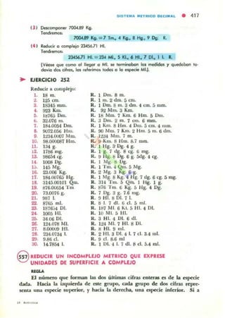 515 Tt:.....¡TIIIICO OICl.Al • 417
(3 J Descomponer 7O().t.B9 Kg.
Tendremol:
7OOU9 Ka- ::7 T~ 4 Kg•• 8 Hg.• 9 Dg. L
t4 J Reducir o «>mplejo 234.56.71 H.
Te'ldre!TlOS:
234S6.7l HJ. :: 234 MI.. 5 KI.. 6 HI.. 7 DI.. 1 l ..
¡Vto!le que tomo 01 negar a MI. se I~irobon las medidos r quedaban lo-
da"ía dos cifrol, tos referimos todol a la espe<:ie MI.).
.. VIRCICID 252
Reducir a complejo:
l . 18 m. R.IDm. 8ro.
2. 125 cm. R. 1 m. 2 dm. S eru.
a. 18345 rruu. R. 1 Dm. ti m. 3 dm. 4 eln. 5 mm.
4. 923 Km. R. 9'l Mm. 3 Km.
ti. Itl765 Dm. R. UI r-.lro. 7 Kro. 6 Hro. S Drn.
b. 3'1.076 m. R. ;J Dm. 2 m. 7 cm. 6 mm.
7. UW.OOS4 Oro. R. 1 Km. 8 Hm. 4 Om. 5 cm. 4 mm.
B. 9072.056 Hm. R. 90 Mm. 7 Km. 2 Hm. 5 m. 6 dm.
9. 1:t34.0U07 Mm. R. jtJ4 Mm. 7 m.
10. 98.000087 Hlu. R. 9 Km. ti Hm. 8.7 mro.
U . 134 g. R. I Hg. 3·Dg. 4 g.
12. 1786 mg. R. 1 g. 7 d~. 8 eg. 6 mg.
13. 98654 cg. R. 9 Hg. " Dg. 6 g. Sdg. 4 eg.
U . 1008 Dg. R. 1 ilg. " Og.
l~. 145 Mg. R . 1 Tm. " Qm. 5 Mg.
16. 23.006 Kg. R. 2 Mg. 3 Kg. 6 ~.
17. IM.ro7&.; HS'. R. 1 Mg. ti Kg. 41- g. 7 lIg. 6 cg. 5 rog.
18. 3145.00]01 Qm. R. 31-1 Tm. S Qm. 1 I-Ig. 1 g.
19. 876.00G54 Tm R. 1176 Tm. G Kg. 5 1·lg. 4 Dg.
20. 73.0076 g. R. 7 1Jg. :l g. 7.6 mg.
21. 987 1. R. 9 HI. 8 DI. 7 1.
22. 8765 mI. R. ti J. 7 dI. 6 el. 5 mi.
Z3. Iti76:H DI. R. un MI. 6 "'l. 5 HI. 4 DI.
24. 1005 HI. R. 10 MI. 5 HI.
25. 34 O(j DI. R. 3 HI. 4 DI. 6 di.
26. 124.078 MI. R. 124 MI. 7 HI. 8 DI.
27. 8.000U9 HI. R. 8 HI. 9 mI.
28. 234.0734 l. R. 2 HI. 3 DI. 4 1. 7 el. 3.4 mi.
29. 9.86 el. R. 9 el. 8.6 mi
:lO. 14-7854 l. R. 1 DI. 4 l. 7 dI. 8 el. 5.4 mI.
G lEDUCIR UN INCOM,LEJO METRICO QUE EXPRESE
'?:;J UNIDADES DE SU'ER".CIE A COMPLEJO
........
El número que forman lu dos úuimas cilra.s enteras es de la npec:ie
dad.a. Hacia la izquierda de elle grupo. cada grupo de dos cifras repu·
~nt.a una especie superior, f hacia la derecha, una especie inferior. Si a
 