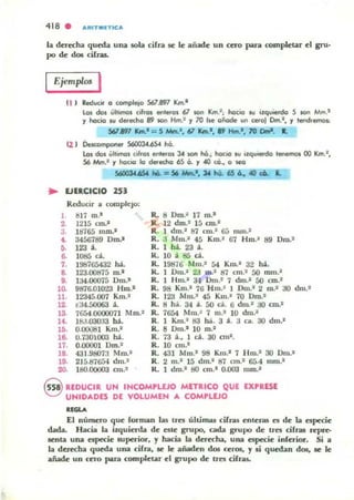 418 . AR ITMlTICA
b derech.ll queda una sob cifra se le añade un cero para completar el gru'
po de d05 cih_
Ejemplos I
U ) ReduciO' o completo SOl.8'17 Km.I
los dos últimos ciI.gs alteros 6l -. Km.'; ho;l1:iCI JU izquierdCI S lOfI Mm.'
'1 hot;iCI su dll!fecho 89 tOn Hm.2 '1 70 be oñClde Ul> cero) Cm.I, '1 leod,lI!fOOS!
SIilIl1 Km.'= 5 Mm.', 671C1n.' ,19 Hm.', 70 [)mi. R.
U ) Óetcompooer 56OOJ.4.6S4 hó.
Los dos ÍIItirnct5 ClI,os eolel05 ~ lOfI hiI.; hoctO su il.qu.erdCI leIICmO$ 00 Km.:,
56 Mm.· '1 hociCI kI dll!fed!CI 65 O. '1 «l cit., o ~
S6OOl46S4 hit. = 56 Mttt.', J4 hO.. 405 6.. 40 c6. L
.. EJERCICIO 2.53
Reducir a compleJO:
1 tU7 m.1 R. 8 Om.~ 17 m.-
2 1215 cm.' R. 12 dro.1 15 cm.'
3. l tr165 mm.' R. 1 dm.' 67 cm.' G;j RUn.'
4. 3456789 Om.' R. :.1 Mm.' 45 Km.• 67 Hm.• 89 Oro.'
O. 123 a. R. 1 há. 23 a.
6. 1085 do. R. 10 a S5 d.
7. 198765432 ha. R. 19876 Mm.' 54 Km.' :.12 ha.
8. 123.00B75 m.' R. 1 DIO.' 2;:1 lO.' 87 cm.1 50 mm.·
9. U4.()0075 Om.· R. 1 .Im.' :w Om.' 7 dm.' 50 cm.·
l O. 9876.01023 Hm.' R. 98 Km.• 76 Hm.' 10m.· 2 ro.' :.10 dm.1
11. 12345.007 Km.1 R. 123 Mm.' 45 Km.' 70 Om.'
12. t34.50063 a. R. 8 h;i. 34 a. 50 do. 6 dm.2 :.10 cm.1
13. 7654.0000071 Mm.1 R. 7654 Mm.' 7 m.1 10 dl1l.2
14. l BJ.Q30:0 M . R. 1 Km.1 83 h:i.. 3 a. :.1 r ... :.10 dm.1
I r.. 0.00081 Km.. R. 8 Om.· 10 m.1
16. 0.730003 h.i. R. 73 a., 1 do. 30 cml.
17. 0.00001 Om.1 R. 10 cm.'
1& 431.9807:1 Mm.' R. 431 Mm.' 98 Km.' 7 Hm.' 30 Om.'
19. 215.87654 dm.' R. 2 m.' 15 dm.· 87 cm.· 65.4 mm.'
20. 180.00003 cm.. R. 1 dm.' 80 cm.' 0.003 111m.'
G REDUCIR JH IHCOM,LUO MlTltlCO QJE EXPRESE
~ JHIDADES DE VOLJM(H A COM'WO
.......El número que forman las tres úlLi~ cifr.u enlel3!i es de la especie
dada. Hacia la izquierda de esle grupo. cada grupo de tres ofrat TeFCo
scnta una especie IUpcrior, y hacia la derecha. una CIo])«ie inrerior. Si a
la duccha queda una rirra, se le añaden dos ceros, y si quedan d05, se le
añade un cero p;u-a completar el grupo de tres orras.
 