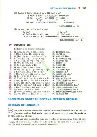 SISTlMA MITRICO OlCIMAL • 421
12 ) Reducir J Km.', 16 lió., 6 ce. '1 345 mm.' o m.1
J Km.' o m.' = 3X 1000000~ JOOOOOO m.2
16 lió. o m.l .:;: 16X 10000 = 160000 ..
6 c6= = 6 N
J.4S mm.- o m.'= 345+ 1000000= OJXl0345 m.1
3160006.(1()(lJ45 m.1 R.
¡3 ) 14 Hm.',.(5 Dm.', 6 cm.' o Hm.'
U Hm.' = 14 Hm.'
4S [)m.1 o Hm.'= .(5 ~ 1000 = 0.00 Hm.'
6 cm.' o Hm.'= 6+ 10000CXXl00000- 0.000000000006 Hm.'
.. lJERCICIO 256
Reducir a la Op«IC mdicada:
l . 14 Km., lO 0111., Ó cm. a mlll.
Z. ti Om., 6 dm., 114 mm., a m.
3. 19 Mm.. 16 m.• 114:l dm. a Hm.
4. ti Tm., lOá H g~ l:l eg. a mg.
6. 9 Kg. 12 g.• 16 mg. a lIg.
6. 14 1-11., Id 01., na l. a d .
7. 19 l., !:l di., 6 d . a HI.
8. 1-1 m., 5 dm., ti ano a Um.
G. H lig., 16 Ug., 114 g., :"'lIl3 eg. a Qm.
10. 9 Km .~, 16 Um.2 , ti 111.1 a m.1
11. 8 Hm.;, !.I m.~, 114 an.J a dm.'
lZ. 14 hJ .. ti .1•• 16.2 ClÍI. a á.
13. 15 Km.'. Iü á.o 8 d .. 9 dm.' a há.
1'- ti m.I, ItI dm.', lO", mm.' ;a Km.'
16. 9 m.l , H 3 dm.' , 114 mm.' a mm'.
16. 14 Om.l • 1:J.5 m.~, !.I.4 n"I1.1 a OTII.'
17. ti ....m.'. 19 Om.l • JJ:l CI1l.• a m.'
18. 6.2 mm.I, 19 m .' a Dm.~
19. 14 Mm.-, 19 Hm.l • 1I4.;J dlll.- a Km.'
20. a.ti KJ., }0',¿4 l.. 1U.::'ü dI. " H 1.
1••045(XXl(X)(XX)6 Hm.' R.
R. 14 1()()()g(J mm.
R . 80.714 m.
R. 1001.302 1·lm.
K. 8010ü00120 mg.
R. 90120.16 dg.
R. lti9500 d .
R. 0.1986 HI.
R. 1.458 Oro.
R. 0.0169413 Qm.
R. 000)(i06 m.2
R. 8000901.14 dm.-
R. 14UtU62 á.
R. 1500.160809 há.
R. U.00IJ0U6180104 Km.-
R. 91.J3lOO1l4 mm.'
R. 14.uJ:i50000000!H I)m.'
R. tiOOOlJl9000.tIOOll:l m.'
R. 0.01~2 Dm.'
R. 14000.0190000001143 Km.-
R. !IG.2r)(j5(j lil.
PROBLEMAS SOBRE EL SISTEMA METRICO DECIMAL
MEDIDAS DE LONGITUD
S Las rucda!i de un automóvil tienen una circunferencia de 2 m. 62 cm.
(Cuánw vueltas dará cada rueda ai d autO rccone una distancia de
2 Km., 132 m., 68 cm.?
cada vez que las ruedas dan u na 'ueha. el autO a,'anal 2 m. 62 cm.;
luego. el número dt: " Ucll as que da cada rueda será la,,; eed (Iue 2 111 .
ü:! cm. C5té cOIHt:u ido en la d istancia recorrida.
 