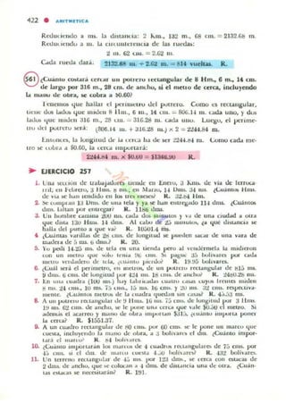 Rt'dUtlClldo a lib. la dl5tauua : 2 io..lO., la2 m., 68 CIII. = 2132.GIS m.
Rcdulit:lldu ¡¡ 111. 1... ClRUlllclt::uO... dI;' las rued;.as:
2 111. 62 UII. = 2.02 1II.
útla ,'uroa dará. 2132.18 111. + 2.02 m . = 6H 'uelus. R.
8 ¿CUllUIU cO:!ocanl cerulIf UII polreru leclaDgular de 8 Hm., 6 m., 14 CUl.
de largu por 316 m., 28 tnl. de audlO, si el mellO de cerca, incluyendo
t.. nlauu de: obra, ¡¡;c: cobr. a W.60?
1ellelllO:!o que hallal d pt'rulIClru del pulrew. Como 1."5 r«tallgular,
lteue dos t..du:. que lIudell 8 11111., 6 111., 14 UIl.... SOG.J.i 111. u da UIlO, y du:.
1...1Iu:. tlUC lIudell 316 m., 28 1.11.1. _ 3U:i.2zl 111. ud... UIIU. Lllegu, el pc:rime.
lIU ud puLTeru !IoCrá: {8()(¡. 14 111. + 316.28 111.) JI; 2 = ti4.¡.[s4 ID.
J:.lHuntO, la IUllguud Ot· la U :rl3 hit de !.er :.>2-H.tS4 IU. Lomo cad.a me·
tro ~ tUur.1 ... ¡;O.GO, la ter"a IInpureará:
22t4.1'Wo ID. x $O.tit) = $1346.00 R .
... EJERCICIO 257
J. UIW )C1.(lun de Lrol.Uaj.nJura: Lleude t ll 1:lItIU, ;J h.m:¡. dt '1" •.It Itrruc,,·
1111, ell td",rcru, 3 111115. ~ IIIS.; CII Marw. 14 Um5- :.H w¡. tl.uim..... HU1~.
de VI.J. ~ lI.m lelld,du en lo. ues IUocY R. 3i.c).t HII).
2. !le: CUlllpl.J.1I 13 Um~. de Ullit lel... rya ~ h.1I1 elluq;.J.do 114 dml. tCuán1o.
dms. ¡..han VOr eltlltl.'lIú K. llbti elUl$.
3. Un huruul'e C"lIIl1lil :lOlI ru"" ud.. dO$ IIlt nUIOIi ) Vol ele una Ciudad 11 ou..
~uc dl~1..I 131) HUb. 14 elllU,. Al CillUo de <!.J mlllUlu), ta 'loé dmallC,,, ,e
h..lla ele! pum", a ljue va! K. 10.:,01.4 1lU.
4 ¡l.u.lnllli 0':'1111.&5 ele id 1.1Il~ ele longitud K pUfilen ~C.or dc una vara de
w..ucI.I. d c atUl. lo clnlS.? lL 20.
5. Yu pctII 14.2;} un. ele lel.. "'1'1 un.. ticnd.. pero al ·elluérrncl.. la IIHdlcrOIl
I.un un '"CHU tlue ..vlv It·lII" t.flt ..nlS ~t pague a:, t.ovhvuc. por (".".lit
mellO vCtel..eletu t.k: Id.., tl U.llllo J"I'cltX R. l !l.!f5 Lollvar~
6. ¿Cui l ,";,1, el pnimcno, en melros, de UI) IIUUCIO trct¡,lIlgu1.n de ISl¡' mi.
~ d"",. ti cms. de Ivngllud por -I:!4 1115. l ~ UIU. de ."chui R. ~4!iO.:!o 1IIj;.
7. ~n tlu.. tu..d"t (100 11111-) ""Y I..LJ"I...das u,,",Uv I.~ I.U)""'; IrelltCli mielen
ti n",. i-l UIU., 10 ros. j ¡' 1.1115-, I¡' n15. lij Clll~. y :ro iI!l. Ji CIII~. ropeo..uva·
ILlcllte. ~l.U;i ItlU5 rut'lT~ •.h;: la ( uaelra Iluet.l..1I sm ....sa" K. 4.).;,:1 ms.
8. A un pUlIetU tCl.I.:.IIIgu1'lI I.k t.f 11m). ¡ti m~ í¡, cm... ele IUlIglIUel 1":1 a IIIl1S.
1 ~1 lOS. 6:.! cm,. elc lInchu, K" le: I....."c un,. l.eH.... l.J.uc , ..le $O.,}tJ e meno. Si
.J.tlenl.a!i t::I acarreo y IlUIIO de oura lIupun..n $Jlá. ¿UldlllO Impoll.. poner
la cuca? R. $1551.37.
IJ. A UII cu..dro IOClólngul.... de !:lO Cllt,. por fJ() cm~. ~ le ponc un m:'IICu t¡ue
I.uesta, Itlcluyt:ntlo 1.. mano eJe obr". a a bulu·:u.,) t:I dm. ¿Cuállw ¡mpor-
l,uá el mattu' Il ~ 1.....II ..rl1
lO. ~CtI.imo impoll.a.r;;n lo¡¡ 111"1"1"0.» de -1 cu..elr~ 1(.·..I..ngu1:1I00 de 1::' cms. por
4~1 CIIII. ~I el dUl. de IIMIII) UJt~l" '¡.JO holu"II"$? Il. ..a:! bo1i..¡uC).
11. Un terre no recungul..r uc -l.) ms. I'or 123 dm.... ~ ("erCill con CliLaCa5 d e
2 dm5- de ..nchu. 'Iue ..t" CUIOl"" a "' dms. de eliswnci" un" tle Olr". ¿Cuán·
Id e¡¡l...l1:as ~ nCCCliilarán? R. H.Il .
 
