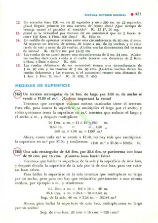 12.
13.
U .
lO.
SI S T1M....nl'llCo OECI ....L . 423
Un corrooor hilce 100 ms.. en 10 sq¡,unUos r OIro 100 ms. en 22 segundm.
,¡Cu..J Ueg-.tr;i primero en un... Cilrrefil tic 50UUU ums.? tQur lIempo dt·
ve-IlIJ.¡'" .aca..a el gilnlluor- aJ vencido? R. U 11', 50 lirg.
¿t:u:.i.1 e.; 1", velocidad por minuto de- un automóvil que en 2 horas , 'C'-
rone 150 Km5- 4 H nu. tIOO UIIIS.? R. 12á4 ffi.
Un rodillo de api50nar terreno tiene una circunferenClll ue tIO un... ti mm~.
Al recorrer un terreno de tenms. de norlC a sur. da fl3 vueltas, y al rerco-
Herlo d.· este a oes4l.' d.. 2tJ vueltas. (Cuá lC1i 50n I¡u¡ dimensIono del terrenQ
de tenmsi' R. .42.118 Tm. por 16.12 ms.
u s rueda, de un curo licuen una cin:unferroncia de 3 nll. 24 cm). tCu¡(n.
tu vueltu dar¡¡i c..lla luooa ~I el coche ,'l'COrre una diu"ncia de 2 Km~.
9 Hrru. 1:1 Onu. 8 dms} R. 920.
l..al¡ rueda¡ delamer.., de un autOllló,,11 tienen una drcunferen"a de
1 m. &1 LTIU. y las U;ue!'¡o,¡¡ de 'l ms. 00 cms.. ¿Cu¡¡intal vueha$ da,¡¡in lu
IUOOU delante"ls y liU Ir"sullS, s.i el autOfflovil recorre una di5ta lci~ de
1 Km. 1 Hm. 10 m...? R. D. 650, T . 45().
MEDIDAS DE SUPERFICIE
® Un teneno rulangular de 14 Dm. de largo por 8.50 m. de ancho se
'·ende a $7.60 t'I m.~. ¿Cu<inlo importari La ,·enla?
T ellCmO!i <{ue averiguar cu¡¡iflt05 metrus cuadrados tiene d terreno.
Para dio, par.. buscar la superficie. se multiplic:a el largo por el ancho, y
COr'lO queremos lem:!" la ~upe!"lu.ie en m .~, tenentos que reducir el largo y
el ancho a m., y después muhiplicar:
140m. a 111_= 1-1 x 10 ::; 40 m.
8.50 m . = = ,.8.50
140 m . x d.50 m. = 1190 m. ~
Ahora, como cada fII." se ende a $7.50. no hay mas <{ue muhiplical
la superficie en m.~ por $7.5U,)' lt'lldremus: lWtJ m.' x $1.00= $d!J25. K.
eUna sala reclallgular de •.6 Dm. por 36.4 dm. se p.avimenla roll 10IaS
de 20 cms.. por 16 cms. ¿Cuánt.;U losas harán raha?
f enemos que hallal la $uperflcie de la .sala y la ~upe r(icie de ulla losa ,
r d~ptlés dhltlir la IUIlt'lliue de la lala ¡.iDr la dt' una losa. para er cuan·
t llS Josas caben.
Para hallar la superltue dt' la sala tenelUOS que ltIultipliur su largu
por su audiO, pero polr.. t'MJ h;lr que roouurlus preúann:nll' a unll mi~ma
moould, por eJl·mplo a 111 ., y tendrelllos:
"'.ti Um. a m. = 4.ti x 10 = 46 rll.
35.4 thn. a m. = 35.4 + 10 = a.54 111.
Supo de la sala' 46 ID. X 3.5.1 1Jl . = lti2.84 m ."
AhorA. para hllllar la superllue dt' una losa. muluphe-.r m05 5U largo
por su anchu:
Supo de ull a lOS.!: :..-'0 l ms. x 16 Ollli. = a20 UIIS.2
 