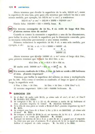 424 • ..."ITMntcA
Ahora tenemos que dividir la superficie de la sala, 162.84 m.2
, entre
1,1 sl!pt.....ficic de un.. losa, pc:ro para ello tenemos que reducir las dos a una
mlsm;. Ill«hda, por ejcmplo, los 162.8-& 01.2 a cm.2, y tendremos:
162.b-l m." a ,m ,~ = lti2.84 x 10000 =: lfi2M()(1 cm.1
liarán faha: 160000 + 320 = 5088Y4 losas. R.
8 Un terreno rccl.3ngular de lf ha., 8 d. mide de largo 4D.8 Dm.
¿CUálll05 metros liene de ancho?
Cuando se couou: la eXlensión u superficie y una de hu dimensiona:,
pal;! hallar la uln, ~ diide la superficie por la dimensión conocida, pero
es n«.~1 io reducirlas prcviamclIle a una misma med ida.
Primero reducilllU!i 111 superficie 14 há. 8 d. a una sola medida. por
l'jcmplo, a d .:
14 "lÍ.
S d .
¡¡ d . = 11 X 10000 = 140000 "~o
= 8 ..
140008 d.
Ahura teneml» que dhidir 14()()Ud cá. o m." elllre el largo 45.6 Om.,
1-'(.'1"0 prllnero tenemos que rr.'d ucir los 45.6 DUl. a 111.:
4á.6 Um. a m. = 4á.l; x 10 = 400 111.
El ancho sed: 140008 m." + 456 m. = 307o~ m. R.
@ un lerreno cuadrado de 3 Hm., 6 Dm. de lado se 'ende a DOO bolívares
el área. ¿Cuanto imporw-.i?
TenemUJ que hallar la superficie del terreno en areas y lIluhiplicarla
por' bs. áOtJ. I'eru cumo el (erreno es cuadrado. el largo es igual al aflcho;
IUl"80. la superlide sera:
;l 11m . r¡ Um. = !JI; Um. :W Dm. x 3ti VIII. = 1:.!!16 Um.· o á.
U Lel renu Importan.: I:l'Jti x .-JoOO ::: Ii-I&IOO bo l h~dre.. R.
~ EJERCICIO 258
l . !). el dm .~ ole paño ",:ole $0.15, ¿:o cómo nle el cm.2, el m.", el Dm .1~
R. $O.OU1,'j; $1;;; $1500.
2. :x: ,ompl iln 8 ¡¡.l. 12 J. Y 2a t;i., de u:rrCllO ¡¡ I¡¡ZÓn de 45 boll",a/"C.'$ el
¡¡rca. ¿<':uJ nl(¡ impona la  ema ~ K. 36.'NO.:i5 bolivar('1.
S. !)I 1.. tela ole una pler.l liC tollole ;& .so.50 C'I tlm.l , ¿cuánto Importan 5i m~. ·?
R. $275.
" Se' lompró un;a ¡¡IKa ole " Kms.: ti hi. Y 34 á. en ·$4!.1!.17~trl. ~A cómo S.J.I"
el á,eú R . $12:1.
6. Se! COIII(>r;a ;a ruón de $0.90 la GÍ. un terreno tIe H h:. 6 á. ,(;u••1 (3 la
g.lnal1(1a ~, )10 ,elide )lO' $L'UJIX)I)~ R. ¡7a460.
6. Cumple un terreno tIe 30 i . 6 d . Yotro ole 4U :i. y pagué por el segundo
14. 1!.I08 mJs que pvr el !,Tlluero. Si el precio t.Ie la d . es 'Kual en ambos.
h.ílll'>l' el lII'IJoOI"I(' Ut· talla lO/II I)1", R . bi. tiOlt Y w. !lOOU.
 