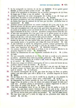 51STI...... MITRICO D I CI M",L • 425
7. Se ha corupr,¡do un LCneno de 14 há. en $280000. Si le quiert ganar
$70000. ¿a cómo le debe vender el mI? R. $2.00.
8. ¿Cuál (:5 la superfecie ell hcct.ároas, de un terrerlO rectangular de 13 Hm$.
de brgo por 30m... 6 IIU. de anchoi' R. 4.68 hÁ.
9. lCuanw Importará un IIOlar rttl.llngular de 4 Dm$. 6 nu. de hugo por
medio Hm. de.ancho a razón de $5.60 la d.~ R. $12880.
l~
ll.
1&
,..
lO.
16.
17.
"ID.
20.
21.
,..
,..
26.
Se quiere pavimentar una ",la recungular de G Onu. de largo por 1ft mi.
de anc::ho (On lusaJ de mármol de 25 cnu. por 111 dm5- ¿CuántlU 100000s !ie
neces.ilMiu] R. 200().
¿Cuánto couari pavimentar un cu;uW cuadrado de 4 mi. por " ms. COII
lo&a.s de 20 CIIU. por 20 cru.s. que se compran a $SO el mil lar? R . $20.
Una sala rectangular de ti nu. por 6 IIU. que liene dOl puerWi de 1.00 ms.
de ancho le le (juicre poner un LÓCalo de 20 cnu. de altur,¡ empleando aw·
lep cuadrados de 20 cmi. x 20 mu. ¿CuánlOl .oI.ulejos harán fa lta ~ R. 125.
A una s.tla rocungular ~ 6 nu. .por 4 nu. 5C le quiere poner en el piliO.
junIO a r;u paredes, una cenefa de 20 cml. de ancho. ¿Cu:i.llla~ 1~5 CU¡¡·
dndas de 20 CID$. x 20 CUl$. harán falU!. para I¡¡ (ellefa} R. 96.
Una uht úene 4.40 Dllo. de largo)' 3.80 Rl5. de ancho. ¿CuánU!.1i 10Ia¡ cua·
dradas de 20 cms. de lado harán falta para vouerle al piKl de didla Uola
W 1a cenera. junIO a lu paredes. que tCngil dos losas dc ancho? R. 14a.
A 500 bol/yares el millar de adoquines. ¿cuinlo co.tari pa'imentar un;!.
calle rec:ungular de 00 nu.. de largo)' t>.áO ms. de ancho si (¡¡da ¡¡doquin
cubre una luperlicie de al cnu.t? R. 26562..50 l1oliyarts.
Un leneuo (uadr,¡do cuyo lado es 4 }-Inu. 3 ms. le vende a $45.;12 11I eá.
lCuánlO importa la venia? R. $7300375.88.
Hallar las dimeruiOllu de una otlc:ru.ión cuadrad;¡. de 4 há. R. 2 }-hu.
d< """-
De: una exten5ión CUlldrada de 4.5 0111). de lado se vende J )' lo restante
se cultiva. lCuántu árC""oI5 tiene la po,dón cu h ¡,~..da} R. 16.20 á.
Una extensión renangular de -1 Knu.2
8 há. mide de largo 45 Onu. lCuil
et el aneho~ R. 9001 Onu.
Si ona c;u.a ocupa un lene"o recullgular de 10 á. Y tiene de frente 20 mi.
lcuánlOS meU"Oli tiene de fOlldoi' R . 50 ml.
A un cuadro rectangular <¡ue liene 2400 cm•.1 CQll 00 cm5. de largo se
le <¡uiere voncr un marco que vale 7.50 IJoJlvarts d m. ¿()..IánlO iropo.-·
lará el marco? R. 15 lloflv-..ret.
Un terreno rectangular de 14 há.. que úeoe de largu 70 Oml. se quio'e
rodear con una cerca (jue vale a $1.50 el rn. iCuámo imporu la cerca~
Il. $2700.
De mi (jflCll de 5 !tá.• 4 á Y 15 d. ,"CIld.I 106 l. a lquil~ i )' lo re:tta.nte lo
estoy cullivando. lCujnt¡¡s áreaJ Cltor cultivando? R. 67.22 i.
Se empapelan las cuatro parroes de unll u la rectangular de 15 nu. de
largo. 8 nu. de ¡¡nclw y 4 IIU. de ahura 0011 l'ieuJ de papel de 368 CRl5.1
cada W"IiI.. ¿CuliIlWi pieus se necesitarin )' cuánto importan. la obn si
cada pieza de paJ'C1 v-..le $O.25? R. 5000; $1250.
Una ¡ab rectangulv tiene 15 nu. de largo. 6 ID$. de ancho y 5 1115. de
allura. La uJa liCfle cuatro ,·cu tanu de 1.00 mi. por 2 mI. lCuáI es
la IUpcrficie tOlal de las cu.atro puedes y cuánWi pielaJ de pare1 de 44 cm5.
por 18 cms. harán falta. para cubrir las parede!;~ R. 198 ro : 2500 pieuJ.
Mi casa úene 400 rn5.2 )' mide de largo 40 rol. ¿Cwntos dn:u. tiene de
ancho1 R.. 100 dm.
 