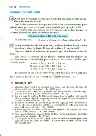 MEDIDAS DE VOLUMEN
e¿Cuil lUá ~I vulumeD de una caja de ses dm. de largo. 16 dm. de ano
cho y 140 cnu. de altulOl?
Para hallar el "olumen ha)' qu~ muhiplicar las un dimensiones. pero
rwuciendolas pre¡¡'ment~ a una misma medida, por ejemplo, a dm.
No tenemos más que reducir los 140 COls. de alto a dm., porque ya
las otras dimellsiolln ntan expresadas en dms.:
140 am. a drnl. = 140 ... 10 = If dmL
El volumen SC':r4: 3S dlm. x 16 drru. )( 14 drus. :; 7840 dm~l. R.
8 En un monlón de ladrillos de f8 rru.1• ¿cuántos ladrillos habrá si cada
UIIO tiene f dms. de largo. 10 cms. de ancho y 6 cms. de altb?
I lil)' que dividir el voluOlefl del montón por el volumen de un la·
drillo.
Pard hallar el volumen de un ladrillo tenemO$ que multiplicar 5U5
tres dimensiolles. rcducii:ndolilJ previamente a una misma medida; por
ejemplo, a ms.:
4 dms. a m. = 4 + lO = 0.4 m.
IU cm5. a 111. = 10 + lOO = 0.1
ti (;nts. a m. = 6 + lOO = 0.06
El 'olumen de un ladrillo será: 0.4 m. x 0.1 m. x 0.06 m. = 0.0024 m.'.
[n el monton habrá: 48 m.' + 0.0024 m.' = 20000 ladrill06. R.
.. EJERCICIO 259
l . (Cu' mOli drm.1 lendnl un depósilo que mide 4 ros. de largo. 15 dms. de:
allUl'OI )" !l.5 mI.. de andlo? R. a9000 dm.'
2 En una C".tjil de I~ mu.', (cuáOlu caju de arlÓn de I dm. de largo.
U.5 <1m. de ancho y 5 cm5. de altulOl cabrán1 R. 50.
S. En unlO C".tjil de madera de 1-50 ros. de largo. 1 m. de ancho y 80 cn.u. de:
ilIIUTa. ¿cuJnlil5 caj¡as de zapa lOS de 40 cn.u. de largo. 20 cml.. de ancho y
10 Cfm. de ahura ClIbránl R. 150.
t . Se 'luJere ronruuir unil pared de 25 nu. de largo. 21 dms. de espoor y
10 ntl. lIe altur... ¿Cuil.mos ladrillos se necoilarlon Ji cada uno licne 25
CIllS. x 14 cm$. x 15 cn.u.? R. 1{X)()()(l.
ti Cuallo vigils dc lOS dnll.' ada una hiln cOliladO 1&1 colones. lA cómo
",le d metro cubico? R. .¡()(l colones.
6. Una CilJlO de áOO dnu.' liene de largo lO dm$. y de ancho 50 cml. (Cuánto!;
dml. tiene de aluu-aJ R. lO dDL
7 ln UI1 patio de: S.'i.4~ 1m. <k largo y 16 nu. de ancho le c.¡uiere poner una
u pa de arenil de: 2 drus. de altu,,". ¿Cu.inl05 nu.' de areñil har.in falu?
R. 113..344 ml.'
 