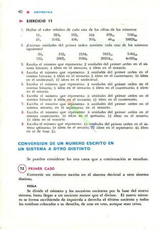 40 • ARIT"'lTleA
.. UERCICIO 11
1. ¡·J;¡llaT el valOT relatil'o de <;"dd" una de las cifras de los núm~os:
2. ¿Cu,ntas unidOldcs del primer orden
siguielllcY
20, 3123 213·h
112., 2t102,¡ 701{),¡
W4
703&
colll iehe Qo..
701211
20314'2
uno d, los números
7ab2,s
4cd63a,
3. t:'suil» el mi mel'O 'lile reprC!iCIlIOI" 2 u"i,ildes del ¡lrimer orden m el sis-
lcma uinario; :1 ídem en el tern,lrio; iI ídem en e nonado.
t . J::scrilJa el número c.¡lIe repreiCllta: 3 unidOldes del primer orden m el
s l ~ tema uill"rio; ..¡ [dem en el ternario; 5 'dem en el t:uaternario; 10 ¡dero
en el unde.:imal; 1:? ídem en el umhx imOlI.
ti. J::scriua el numero que repro ellla: 4 unidades del primer orden m el
~IS le.lI" uillario; :; ídem en el tern..rio; 6 ídem en el cuaternario; 8 ídem
en el ..en..rio.
6. Escriba el numero '-lile re)Jrotlll.OI: 6 unidadcs del primer orden en el
si ~u:m.. bm••rio: ~J ídem eu el 1I'lnarlo; 12 i,lem ell el cU..ICTn..rio.
7. E.l.criba el numero lIue rel're~ill.a : !) unidades del primer orden en el
~i~tem.t tiCn" rio¡ en el ~ple n..rio; en el oon..rio.
8. EKriba el numero I.jue rel'resem..: 8 ullid..des del primer orden en el
~I S I(:r"a cuaternario: 10 rdcm en el quin..rio: 12 ídem en el !lenario;
lIi ídem en el 110I1ar;0.
9 E.criba el l1 umero '{lIe rel'l'bClII'l: 15 unic.ladeli dd primer orden en d s~
tem.. I.joinario: 111 ídem el1 el ..enario; 21 ídem en el 5eplmario: 45 ídem
en el de I>a.¡e 1:,.
CONVERSION DE UN NUMERO ESCRITO EN
UN SISTEMA A OTRO DISTINTO
Se pueden considerar los tres casos que a continuación se cstudian.
@ PRIMER CASO
Convertir un número escrito en el sistema decimal a otro sistema
distinto.
REGLA
Se divide el número y 10ll sucesivOll cocientes por la base del nuevo
sistema, hasta llegar a un coc:iente menor que el divisor. El nuevo nume-
ro se rorma escribiendo de iU{uierda a der«ha el ultimo cociente y todO!
los residuos colocadO!! a .su del"CCha, de uno en uno, 3unque se3n cerO!!.
 