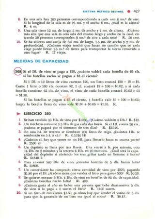 SISTl. a MlTfUCO OICI.aL • 427
8. En una Sllla hay lOO persoruu roITClpondiendo a cada una 6 m,..' de aire.
Si la longilud de la ¡.ala CI de 25 roL yel ancho 6 rm., ~cuál ~ la altura?
R.• m.
9. Una $ala tiene 12 ms. de largo, 5 ms. de ancho y " ms. de ahura. ¿Cuámo
mis aha que Cita sala es otra ¡ala del m.i$mo largo y ancho en la cual. en·
u-ando 30 personas corrlt$ponden 9 ms.' de aire a cada una? R. 50 cms.
lO. Se ha abierto una zanja de: s.S ms. de largo, 1.5 JIU. de ancho y 2 ros. dIE'
profundidad. ¿Cu"ántos "iajes teooni que hacer un camión que en ("',uJo¡
"iaje puede llevar 1.5 m.1 de tierra para Iramportar la tierra remo"ida a
QUQ lupr? R. 17 viajes.
MEDIDAS DE CAPACIDAD
S Si el DI. de vino le ~gd a $20, ¿cutnlO valdri cada botella de 6IS cb.
U lilS botellas vacíu le pagan a $Ii el ci~to1
Si 1 DI. o 10 litros de villo CUCSLan $20, un litro costad $20 ..¡. 10 => $2.
Como 1 litro, o 100 els. CUe$l.3.n $2, 1 d. costará $2 + 100 = $0.02, Y si cada
botella contiene 65 ds. de 'ino, d vino de cada hotella cosurá $0.02 x 6:;
= $1.30.
Si las botdlas se pagan a $5 el ciento, 1 botella 'ale 55 + 100 -= $(.t05;
luego, la botella llena de 'ino Ydle $1.30 + $0.05 = $1.35. R.
.. UIRCICIO 260
1 Se han vendido 3;:; Hb. de "ino por $IOSO. tcuámo "aldrán" Dls'? R. $12.
2. Un m«hero consume 3.5 HIs de g:u cada dos horu Si el 1-11. cuesta 20 ClS..
¿eWnto 5C pagm por el COfUUITlO de tres días} R. $23.20.
S. En una h.t. de lerreno 51!' siembran 200 litre» de trigo. ¿CuálllOl HI,. te
¡cmbraráll en 5 á. 8 eH R. 0.1016 HI
.. ¿Cuántos el. hay que "erll~r en un HI. para llenarlo huta su cuarta p..m e?
lL 2500 d.
6. Un dt:pósho 51!' llena por tres 1I""es. Una "ierte 8 IL por minuto, oua
)4 Dls. en 2 minutos yla tercera 6 HIs. en 20 minutot. lCuál ser;!, la cap'"
cidad del depÓ5ilo 5t abriendo 105 tres grile» brda en lIenaBC 8 horas?
ll. 51840 J.
e. [>ara cn"llSiIr 540 DIs. de vino, ¿cu;!,nlu botella¡ de 5 dls. har.ill Jaha?
R.. 10800.
7. Un comerciante h" comprado cierta cantidad de vino por $270. pag-.mtlo
$1.80 por el DL lA cómo tiene que vender el litro para ganar $3(1;' R. SO.2O.
8. Se quieren en"asar 3 HIs. " DIs. dIE' "ino en botellas de 85 clL UIE' capacitl,jd.
¿Cuánta¡ boteUu harán falta1 R. 400.
9. ¿Cu.tnlO $3.ta al año en beber una persona que bebe diari..mlenllE' 5 dls.
de vino 51 lo paga a 8 sucres el lilf& R. 1460 SUCTeL
10. Si un liuo de ron cuesta $1.50. la cómo hay que vender d ":1$ilo de 5 els.
para que la ganancia de un liuo W'a igual ar CO$iI& R. SO.15.
 