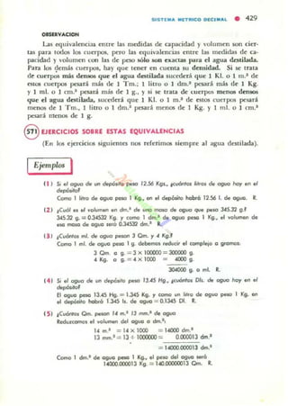 S.ST(M....[T• •ca D[CI ....L • 429
OISIRVACIOH
Las equivalcnci:u emre las mcdidas de capacidad y 'olumen son cier·
tas para lodos los cuerpos, pero las equivalencias entre las medidas de CiJ'
pacidad Yvolumen con las de peso sólo son exactas 1>ól1'a el agua dcuilada,
Para los ~lem:u cuerpos, hay que tener en cuenta su demidad. Si 5C trata
de cuerpos má$ demos tjue el agua destilada sucederá que 1 Kl. o 1 m.- de
estOS cuerpos pesan más tle 1 Tm.; 1 litro o 1 tlm.- pcsar~ más de 1 Kg.
Y ) mI. o 1 an.a pesará más de 1 g., Y si se Irala de c.uerpos meU05 densos
que el agua destilada, sucetlr:n que) KI. o I m.1 de estOS cuerpos pesara
menos de J Tm., 1 litro o 1 tlm.- pesanl menos de I Kg. Y I mi. o 1 cm.'
pesan menos de 1 g.
§ EJERCICIOS SOBRE ESTAS EQUIVALENCIAS
(En los ejercicios siguiemn 1105 rderim05 siempre al agua destilada).
Ejemplos I
(1 ) 51 . 1 09'10 d. vn depó",o ~IO 12.56 Kgl., ;CuónlO1 1¡"OI de aguo hoy en el
dvp6li,of
Como 1 11110 de ogl/O peso 1 Kg., en ~ depó,"lo hobfo 12.56 l. de O9uo. R.
(2 ) ¡CVÓI., el vo/umen en dm.' de IIIICI molO de O9uo que poJlO 345.32 g.f
345.32 g. = 0.34532 Kg. Y como 1 dm.· de aguo pno 1 Kg., .. volumen de
eS(! moJO de aguo $Ora 0.34532 dm.' R..
(3 1 ;CuónlO1 mi. de aguo peJOfl 3 Cm. y 4 Kg.'
Como 1 m!. de 091,10 peso I g. debemos reducir el complejo o grOmol:
3 Qm. O g. = 3 X 100000 = 300000 g.
4 Kg. O g. = 4 X 1000 = 4000 g.
J04000 g. O mi. R.
t4 1 Si el aguo de un depÓ"'o peso 13.45 Hg., ¡cuOOr01 Dls. de aguo hoy "n .1
~i,o'
El aguo peso 13.45 Hg. = 1.345 Kg. Y como un hlro de oguo pelO I Kg. en
el dvp6sito habrá 1.345 b . de aguo = 0.1345 01. R.
t 5 1 ¡CuónloJ Qm. peJOfl /4 m.' /3 mm.' de oguo
Reduzcamos el volumen del aguo o dm.',
14 m.' = 14 X 000 = 14000 dm.'
13 mm.' = 13 + lax:ooD = 0.1XXlO13 dm.'
14000.000013 dm.1
Como 1 dm.' de agua ~ I Kg., el pelO del aguo _ó
14000.COOQ3 Kg. = 140.000!XXl3 Qm. R.
 