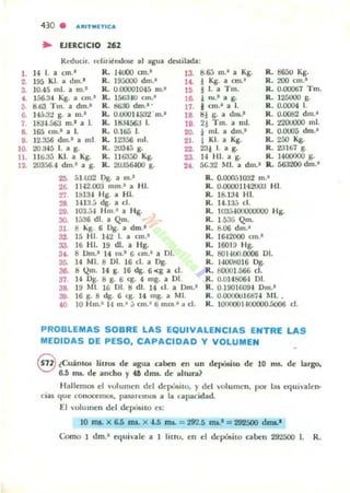 430 . ..ftlTMETIC.
.. EJfRCICIO 262
Reducir, H:(iritlldo5t: al agua destilada:
1. 14 1. a cm.· R. H ItlO on.· 13. 8.6;J m.' a Kg. R. 8650 Kg.
2. 195 KI. a dm.' R. 19:.00<1 dm.- l • . ! Kg. a CIII.- R. 200 cm.-
3. 10.45 mi. a m.. R. 0.00001045 m.' I~ I l. a Tm. R. 0.00067 Tm.
4 156.:14 Kg. a cm.' R. 1563W cm.· 16. ¡ m.' a g. R. 125000 g.
5 8.63. Tm. a dm.' R. t!63O dm.' · 17. ¡ cm.- a 1. R. 0.0004 1.
G. 145.:i:~ g. a m.' R. 0.UOOH á32 m.' 18 8J g. a "hll.' R. 0.0082 dm.~
7. 18:14.563 m.' a l. R. ltla4563 1. 19. 2! Tm. a mI. R. 22OUOOO mI.
8. 165 mI.' a 1. R. 0.165 l. 20. i mI. a dm.' R. 0.0005 dm.'
D. 12.356 dm.1 a mI. R. 12356 mi. 21. I KI. a Kg. R. 250 Kg.
lO. 20.a45 1. a g. R. 20345 g. 22. 23¡ l. a g. R. l!31t>7 g.
11. 110.:15 KI. a Kg. R. 1I~:¡() Kg. 23. 14 lil. a g. R. 1400000 g.
12. 203a6.4 dm.1 a g. R. 20056-100 s. 2t. 5C.32 MI. a dm.' R. 563200 dm.'
25. 51.W2 1.>&. a m.· R. 0-()()(NI032 m.'
2&. 11-12.00:.1 "un.' a HI. R. 0.OOOO1142OOa HI.
T1 1813-1 Hg. a HI. R. 18.134 H!.
28 1413.:; dg. a cl. R. 14.l ~ el.
29. 103.ft-l Hm 1 a Hg. R. I03;,-WOOOOOOO Hg.
JO. 1536 di. a Qm. R. 1.536 Qm.
31. 8 "'S. 6 Dg. a dm.· R. 8.00 dm.'
32. 15 H I. 142 1. a cm.' R. 1&12000 CIII.I
33, lti HI. 19 di. a Hg. R. 1601!) Hg.
3t. 8 Om.' 14 m.· G cm.' a DI. R. 8014W.OOO6 DI.
35. 14 MI. 8 DI. 16 d . a Og. R. HOO!iO I6 Dg.
36. 8 Qm. 14 g. 16 dg. 6 <g a d . R. bOOO l.á6ti d .
37 14 Og. 8 g. 6 cg. 4 mg. a DI. R. 0.0I4S064 DI.
38. 19 MI. 16 DI. 8 dI. 14 d . a Om.' R. 0.1901G09-1 0111.·
39. 16 g. 8 dg. 6 eg. 14 mg. a MI. R. O.()()(XlOI68í-1 MI..
tO lO Hm.' J.t III .~ ,j CIII." 6 111m.' a el. R. lOOOOO I-lOOCKlO.5006 el.
PROBLEMAS SOBRE LAS EQUIVALENCIAS ENTRE LAS
MEDIDAS DE PESO, CAPACIDAD Y VOLUMEN
@¿Cuántos licrO$ de ¡agua GIben en un depósilO de lO m'- de largo,
6.5 rus. de ancho)' 46 drus. de ¡ahura?
Hallemos d 'ulumen del depúsilO, )" del volumen, por las equh'lllen.
Ó¡U que conoccmO$, pasarcm~ a la npacidad.
El volumen del depósito es:
10 m&. )( 6.5 mi. x ....5 ms. = 292.5 m&.1 = 292500 dms.1
Como 1 dm.' tqui'ale a 1 lilro, en el depósito caben 292500 1. R.
 