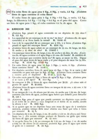 SISTE.... . FrRlca OECI ...... • 431
8 Un cubo lleno de agua pesa 9 Kg., 6 Hg., Y vado, 1.2 Kg. (CuáotOl
litros de agua contiene el cuoo lleno?
El cubo lleno de agua pesa 9 Kg. 6 Hg. = 9.6 Kg.• Y vacio. 1.2 Kg.;
luego. la direrencia !J.6 Kg. - 1.2 Kg. = 8.4 Kg. es el peso del agua. Como
un litro de agua pesa 1 Kg., el cu bo contiene 8.4 Is. de agua. R.
• EJERCICIO 163
1 (Cu¡nIO$ Kg5. pesar.. el agua comenida en un depósito de 125 dms.3?
R. 125 Kg.
2.. La capacidad de un I!$tanque ¡es de 14 nu.1 16 drfl$.' ~Cu;i mO$ dls. de agua
oomendro SI 501: llena hasta la mitad? R. 700s0 di.
9. Lm J de la capacidad de un ¡eslanquc son 4 Hls. y 6 litros. ~C u ánt05 Hgs..
pesan! el agua del estanque lIenoi R. 6090 Hg.
.. ~<':u;intm. ¡itrO$ de agua caben en un atanque de 15 m~ de largo, 56 dms.
de am;ho y 4;) dm~ de aho? R. 378000 1.
6. Un otanque lime 20 1Wo. de largo. ti m~ de ancho y 45 dm,. de allo. ~Cu.1n ·
tOlo db. de agua oon tiene ,i el agua llega a SU cnu. del borde? R. ti4UOOOO dI.
6. Oc un enanque que contiene 56-54 ms.' de agua, ...e pcan 14 I-Ib. OigllM:
el pon del agua antes de sacar nada y el peso dapu.., de ucar lo. 14 HI,.
en Kgs. R. á6á40 Kg.: 55140 Kg.
7. Un cubo lleno de agua pe.a 14 Kgs. 5 Hgs., Y vacio, 4 Dg~ . ¿Cuántos
Iou'os contiene lleno? K . 14.46 l.
8. Un deJ>Ó!oitu lIIetálico lleno de agua peg 45 Kgs. 3 Dgs. ~i se vacfa *del
cont ~'fllrlo 110 pa.a mb 'luc 31! Kp.. 16 Ogs. (<.:uántos liu"Of comiene lleno
y cu~nlo p'.~ el dt'póiiito? R. 27.41) l. 17.55 Kg.
D. Un (ubo liado pesa 65 H ~ Ylleno de agua J.I Kgs. ti Hgs. ¿Cuálllo peu.
i l se a~. a ! del ligua? R. )).!! Kg.
10. Se compl"llll 4 Ob. 6 litros de agllil dbtilada POi' $9.20. lA CÓmo sale el
glllmo de ligua? R. $(1.000'1.
11. lCuántOlo litros de agua contiene lleno un tanque de 80 (ms. x 60 CIIIS. X 50
mu.? R. 240 l.
12. Si UII tanque de 1 m. de altura por 90 cm5. de ancho por 1.20 ms. de I.lrgo
contiene 534 litro. de agua, ¿cuánta agua habr~ IjUf: cdlarle p:!ra llenarlo]
R. 546 l.
13.
l4.
lO.
t<':u.int~ K~. pna el agua que puede oomener un del'ulto cu)'o andlO
e~ el doble de ~u altura y cuya 1000gitud n el doble dc:: su ancho, ~iendo
la altura 1 m.? R.!!OOO K~
Si se quiere que en un d~ito haya una Illua de agua de "' toneladas
mc:U"ic::as. lc:u~nlO tiempo debe C)tar IIbierta Ulla llave 'lue echa 1) liuo.
1'0 1 minuto? R. 8~ h.
Un depó.ito de 3 m,. de: 131"81>. 2 ms. de ancho y 1.50 m. de ahura ~t; lleno
ha~ta ~u~ !. ¿En (ullnlo tiempo atahar:l dt' lIenarlu un grifo que lIierlt'
50 litros de agua por minuto<! R. 45 mino
l(j. <¡;i un grifo Jlcna lOo!> ! de un o tanque de 1.20 105. de I~rgo. 1 m. de ancho
y O.!;O m~. de altura CTl 27 mmuto!>, ~(uántO!i Kgs. pt::>a el agua que vierte
el grl[o el! 1 minut& R. 24 Kgs.
 