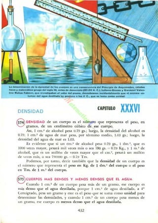 L8 _ _el.... ". ,........"... ". 'o.ew_ .. _. c _......c1•••, _cl~. "..................d'._11-., _ _..........., .... ,•• _ ...... ,,_oI_mr.ru A. C.}. '--t.... ~u... , Gi_.....1" .._
" .....dI...._~" .... ,..".....- ef ".a., _ ._, ".......Ie..., .....id_tal_me._ el .....,_ .o"
,..........., ..... _ .... ., ~ . ..... C.. ...e .. ' - c_ ..........
DENSIDAD CAPITULO XXXVI
Q DENSIDAD de un cu~rpo ~ el número que reprOc:nla el pmo. en
a gramos, de un cenUmetro c':,bico d~ ese: cuerpo.
JUl. 1 cm.' d~ alcohol pesa U.79 p.; luego. la densidad del alcohol es
0.79; I cm.' de a&la de mar peu, por término medio. 1.03 p.: luego, la
densidad dd agua de mar cs 1.03.
[s e ldcme que si un CJII.~ de alcohol pesa 0.79 gs.. 1 d m.#, que ~
1000 veces mayor. JX'Ur3. mil «es más o ka 790 gs. = 0.79 Kg.• Y I 1lI . ~ de
alcohol, que es UII millOIl de «es mayor 'Iue d cm.'. paa r,¡ un Ilullón
de cea más, o sea i!IOOIIO gs. "" O.i!I Tm.
Podemos. pOI (¡¡nto. decir tamLién qu~ la deluidad de un cuerpo es
el nllmeru 'lile Tcproelllil el peso en Kg. de 1 dm.~ del cuerpo o el peso
en Tm. de 1 m.' del ("ueqlO.
B CUERPOS MAS DENSOS Y MENOS DENSOS QUE EL AGUA
Cuando 1 cm.' de un cuerpo pesa más de IIn gramo, ~ cuerpo es
más den~ lJue el "gua deslilada, poHlue 1 cm.~ dI!' ¡¡&la destilada, a ""
umígndo. pesa U ll gramo y esle es el peso l..Jue 5C toma como unidad pan
t!eu:rminar las demidades. y cuandu I cm.' dt: un LuerpU pesa menO$ de
un grdmu, {""5C cuerpo es menos denao que el "&18 daLilada.
432
 