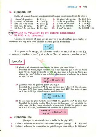 0("510"0 • 435
.. EJERCICIO 265
Hallar el peso de 101 cuerpos; siguiemcs (busque sus demHtadcs en la labia):
l. lO(ms.1dcplalino. R. 215 g. 6. 20 dnll-' de aceile. R. 18.2 Kgs.
2. 43 cm30.' de marmol. .R. 116.I g. 7. 30 Is. de gasolina. ll. 21.9 Kg1-
3. 890 crlU.' de: kchc. R. 916.7 g. a 1 I¡uo de alcohol. R. 0.79 Kgs.
C. 300 mls. de vino. R. 2CJ1. g. 9. 30 Is. de urvel.3. R. 30.6 Kg1-
5. 30 dms.a de petróleo. R. 2-1 Kgs. 10. 9 JUl.a de aire. R. 0.01161 TIll.
8 HALL'" EL VOLUMEN DE UN CUERPO CONOCIENDO
SU PESO Y SU DENSIDAD
Cuando se conoce d peso de un cun-po y su dnuidad, para hallar el
volumen no hay más que dividir el peso por la densidad:
p
Y:
n·
Si d peso se da en gs.• d "olumcn resulta cn cm.'; si .se da en Kg.,
el "oJumen relllha ~n dm.l , y si se da en Tm., el volumcn resulla cn m.l •
EjemplM I
ti I tCuól es .1 volumen de l,In(I barrito d. hierro que peso J90 g,.'
Densidod del h_ro, JegUn lo tobla, 7.8, 10 que Jignifico que 1 cm.1 de hierro
pesa 7.8 gs., I~ dividiendo los J90 91. que pelO lo borro de hierro por
el pelO de I cm.' de h_ro que H 7.8 gs. obtendremos .1 volumen d. lo borro
en cm,.I o seo:
......- -= 50 ans.... l.
7A ...
12 1 .!Cuónlos litros de gosoIino peson 29.2 Kg,.'
Demidod de lo 901OIIno on, lo que significo que I dm.1 = 1 litro de geno"
lino peso on Kgs., luego dividiendo .1 peso tolere 29.2 Kg,. enlr. .1 peso
de 1 lilro, on Kgs. oblendremo••110101 de litros,
29''''' 40 Is. l.
O"..,.
t.JI Si uno maso de plato fundido pelO 0•.(558 Tm., ICu6ntc» m,.' de piolO hoy'
Dens!dcxl de lo piolO fundido 10.6, 10 q.... lignifico que 1 m.1 de piolO fun·
dido pesa 10.6 Tm., luego dividi..odo .1 peso IOfol 0..(558 Tm. entre el peso
de I m.I , 10.6 Tm., obtendremos el volumen de lo piolO en ms.I ,
.. EJERCICIO 266
OAS511 Tm.
-=OO='=""-= o..o.u !TI.l . L
1(1.4 Tm.
(Buw:¡ue 1:11 demid41dn en la labia de la ~g. 433.)
l . Hall;u- el volumen de una harra de ;!I(ero que po;!: 3080 gs. R. 400 (m.l
2. Hallar el volumen de b c:anlidad de petróleo que pesa 400 gs. R. 500 cnu.'
 