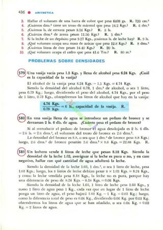 436 . ""ITMlTICA.
3. Hallar el volumen de una ba rra de cobre que paa fi.lOS po R. 720 cm .'
4,. ~CU ;lOlOS dms.' tiene un trozo de m;lrmol qu~ pesa 16.2 Kgs.? R. 6 dm.J
ti. ¿Cuám05 b. tk ct'TVeza pesan 8.16 Kg$.~ R. 8 1$..
6. ¿Cu;lmOlo dnu.' de arena pesan 11.50 Kgs.? R. 5 dm.'
7. Si la l«he..te UII depá.ilO pesa 9.27 Kgs., lemniOS Is. de leche hay? R. !J 11.
8. ¿Qué vulumen ocupa ulla masa de azúcar que 1JeS3 12.8 Kgs.? R. 8 dm,.J
9. ¿Cuá mos litrO!> de éter pesan 1<1.40 K ~.? R. 20 b.
10. ¿Qué volumen ocupa el cml'o que paa U .6 Tm.? R. 80 m.'
PROBLEMAS SOBRE DENSIDADES
8 Una vasija ncia 1>CS3 1.5 Kg¡. '1 llena de alcohol 1)f'$iI. 6..24, Kgs. ¿Cual
es la capacidad de la "asija?
El alcohol de la ,<asija pesa 6.24 Kg¡. - l.5 Kgs. = 4.74 Kg¡.
Siellc.lo 1... densidad del a lcohol 0.19, t JIU.' de alcuho l. o sea 1 litro,
pesa 0.79 Kg.; luego, d ildlendo el pe~ del all..ollol, 4.74 Kgs.• IJUr el peso
de 1 litro, 0.79 Kg,., o lotendl'emos los li tros de alcoho l q ue hay en la vasija:
....7fo Kp.
";:::;'".;;=_. = ti b.. aopocidad d< la
0.79 ~
vuija. R.
8 En una ...ruija llena de agua .se. introduce un pedazo de bronn: y se
derraman 2 b. 6 dls. 0.1<1' agua. ¿Cuánto pesa <1'1 pedazo de bronce?
Si al Introducir el p<l'dazo de loron ce <1'1 agua desalojada es 2 Is. 6 dls.
= 2.6 Is. = 2.6 d m, .J. el  olum<l'n del trozo de lU"()Ilce ~ 2.6 d ms.'.
u rlemidad ud brollce es 8.S, o su q ue 1 dm ." de loronce pcs:I IU~ Kgs.;
luego, 2.¡¡ dl11s.a de Lronce pesarán :!.¡¡ dms.' X s.8 Kgs. = 2'¿.1)8 Kgs. R.
eUn lc.."('hero "<I'nde 8 liuOl de In:h<l' que pesau 8.18 Kgs. Si<l'ndo la
densidad de la I« he 1.03, averiguaT si la In:he n po ra o no, y en caso
neg:u i,·o. hallar con qu¡; camhlad de agua adulteró la leche,
Si<l'udo la densidad dt· la In:h<l' 1.00, 1 d lU .~ , o sea limo de Ict.he. pesa
1.00 Kgs.; luego, 105 !! litros de leche dcbi:1U pc:sar 8 x I.oa Kgs. = 8.24 Kgs.,
Y COIllO la Ia.h<l' 'endidd pesa B.II! Kgs.. la leche no es pura , porqu<l' hay
una dil ereucia de ¡xsu de 0:.24 Kgs. - 1I.1Il Kgs. = 0.06 Kgs.
-Siendo la d<l'llSldad de' la Ict..he 1.0:1, I litro de Ia.he pesa 1.00 Kg:¡.• '1
cumo 1 litro de agllil peta 1 Kg.. cada ,'el c¡ue en Jugar de 1 lilro d<l' leche
ponga un luro d<l' agua. el pt.'SO bajara U l;1 Kg. - I Kg. =- 0.03 Kg.; luego,
1..01110 la d iferencia total de pt"SO t'S U.Ot; Kg., di idicndo 0.06 Kg. por O.O'J Kg.
obtendremus los litroJS de agua l.jue se han aii adido, o sea U.O¡¡ Kg. + 0.03
Kg. =- 2 li n O!' de agu a.
 